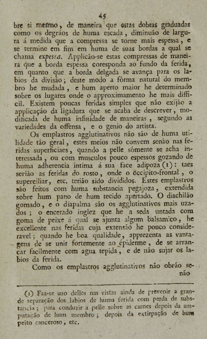 bre si mesmo, de maneira que estas dobras graduadas como os degráos de huma escada , diminuáo de largu- ra á medida que a compressa se torne mais espessa, c se termine em fim em huma de suas bordas a qual se chama expesia. Applicáo-se estas compressas de manei- ra que a borda espessa coresponda ao fundo da ferida, em quanto que a borda delgada se avança p?.ra os lá- bios da divisão i deste modo a forma natural do mem- bro he mudada , e hum aperto maior he determinado sobre os lugares onde o approximamento he mais diffi- cil. Existem poucas feridas simples que náo exijão a applicaçáo da ligadura que se acaba de descrever, mo- dificada de huma infinidade de maneiras , segundo as variedades da offensa , e o génio do artista. Os emplastros agglutinativos náo sáo de huma uti- lidade táo geral, estes meios náo convém senáo nas fe- ridas superficiaes, quando a pelle somente se acha in- teressada , ou com músculos pouco espessos gozando de huma adherencia intima á sua face adipoza (i): taes seriáo as feridas do rosto, onde o occipito-frontal , o superciliar, etc. teriáo sido divididos. Estes emplastros s-áo feitos com huma substancia pegajoza, extendida sobre hum pano de hum tecido apertado. O diachiláo gomado, e o diapalma são os agglutinativos mais uza- dos ; o encerado inglez que he a seda untada com goma de peixe d qual se ajunta algum balsâmico, he excellente nas feridas cuja exteníáo he pouco conside- rável ; quando he boa qualidade, apprezenta as vanta- gens de' se unir fortemente no epiderme , de se arran- car facilmente com agua tépida, e de náo sujar os lá- bios da ferida. Como os emplastros agglutinativos náo obráo se- não (0 Faz-se 1120 delles nas vistas ainda de prevenir a gran- de separação dos lábios de huma ferida com perda de subs- tancia ; para conduzir a pelle sobre as carnes depois da am- putação de hum membro; depois da extirpação de hum peito canceroso, etc.
