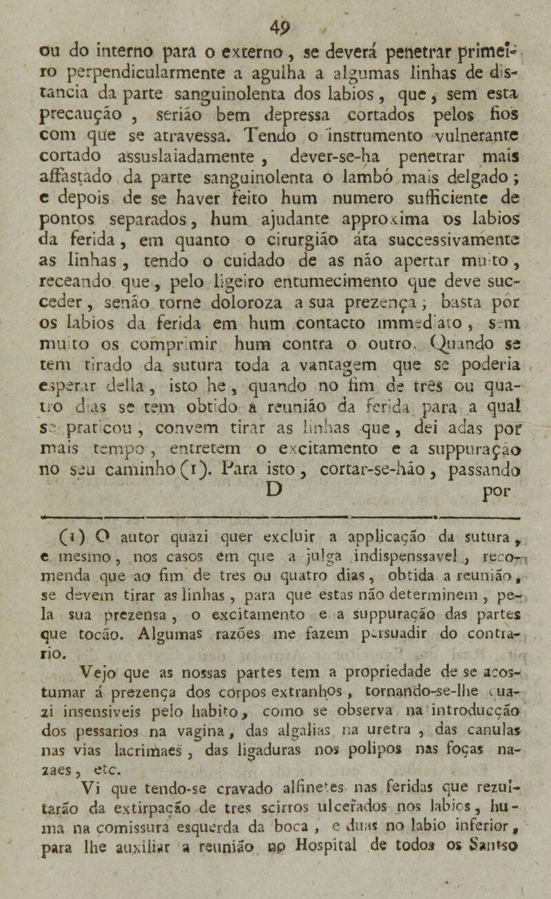 4P ou do interno para o externo , se deverá penetrar primei- ro perpendicularmente a agulha a algumas linhas de dis- tancia da parte sanguinolenta dos lábios , que, sem esta precaução , serião bem depressa cortados pelos fios com que se atravessa. Tendo o instrumento vulneranre cortado assuslaiadamente , dever-se-ha penetrar mais affastado da parte sanguinolenta o lambo mais delgado; e depois de se haver feito hum numero sufficiente de pontos separados, hum ajudante approxima os lábios da ferida, em quanto o cirurgião áta successivamenta as linhas , tendo o cuidado de as não apertar mu to, receando que, pelo ligeiro entumecimento que deve suc- ceder, senão torne doloroza a sua prezença, basta por os lábios da ferida em hum contacto imm;d'a:o , sem muito os comprimir hum contra o outro. Quando se tem tirado da sutura toda a vantagem que se poderia e>per ir delia , isto he , quando no fim de três ou qua- tro d as se tem obt'do a reunião da ferida para a qual S prateou , convém tirar as Imhas que, dei adas por mais termpo , entretém o excitamento e a suppuraçao no seu caminho (i). Para isto, cortar-se-hão, passando D por (j) O autor quazi quer excluir a applicação da sutura, e mesmo , nos casos em que a julga indispenssavel , reco- menda que ao fim de três ou quatro dias, obtida a reunião, se devem tirar as linhas , para que estas não determinem , pe- la sua prezensa , o excitamento e a suppuraçao das partes que tocáo. Algumas razões me fazem persuadir do contra- rio. Vejo que as nossas partes tem a propriedade de se acos- tumar á prezença dos corpos extranhos , tornando-se-lhe iua- zi insensíveis peio habito, como se observa na introducção dos pessarios na vagina, das algalias na uretra , das cânulas nas vias lacrimaes , das ligaduras nos pólipos nas foças na- zaes, etc. Vi que tendo-se cravado alfinefes nas feridas que rezul- tarão da extirpação de três scirros ulcerados nos labies, hu- ma na comissura esquerda da boca , e duas no lábio inferior, para lhe auxiliar a reunião op Hospital de todoí os Samso