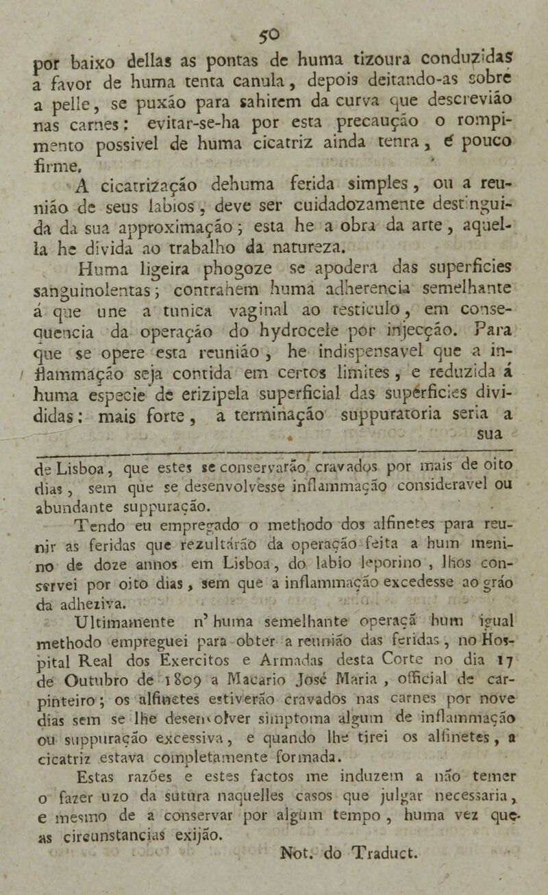 por baixo delias as pontas de huma tizoura conduzias a favor de huma tenta cânula, depois deitando-as cobre a pelle, se puxão para sahirem da curva que descreviáo nas carnes: evitar-se-ha por esta precaução o rompi- mento possível de huma cicatriz ainda tenra, £ pouco firme. A cicatrização dehuma ferida simples, ou a reu- nião de seus lábios, deve ser cuidadozamente dest:ngui- da da sua approximação; esta he a obra da arte, aquel- la he divida ao trabalho da natureza. Huma ligeira phogoze se apodera das superfícies sanguinolentas; contrahem huma adherencia semelhante á que une a túnica vaginal ao testículo, em conse- quência da operação do hydrccele por injecção. Para que se opere esta reunião , he indispensável que a in- fiammação seja contida em certos limites, e reduzida á huma espécie'de erizipsla superficial das superfícies divi- didas : mais forte, a terminação suppuratoria seria a sua cie Lisboa, que estes se conservarão cravados por mais de oito dias , sem que se desenvolvesse infiammação considerável ou abundante suppuração. Tendo eu empregado o methodo dos alfinetes para reu- nir as feridas que rezultárão da operação feita a hum meni- no de doze annos em Lisboa, do lábio leporino , lhos con- servei por oito dias, sem que a infiammação excedesse ao gráo da adheiiva. Ultimamente n' huma semelhante operaçã hum igual methodo empreguei para obter a reunião das feridas, no Hos- pital Real dos Exércitos e Armadas desta Corte no dia 17 de Outubro de 1809 a Macário José Maria , official de car- pinteiro ; os alfinetes estiveráo cravados nas carnes por nove dias sem se lhe desenvolver simptoma algum de infiammação ou suppuração excessiva, e quando lhe tirei os alfinetes , a cicatriz estava completamente formada. Estas razões e estes factos me induzem a não temer o fazer uzo da sutura naquelles casos que julgar necessária, e mesmo de a conservar por algum tempo , huma vez que- as circunstancias exijão.