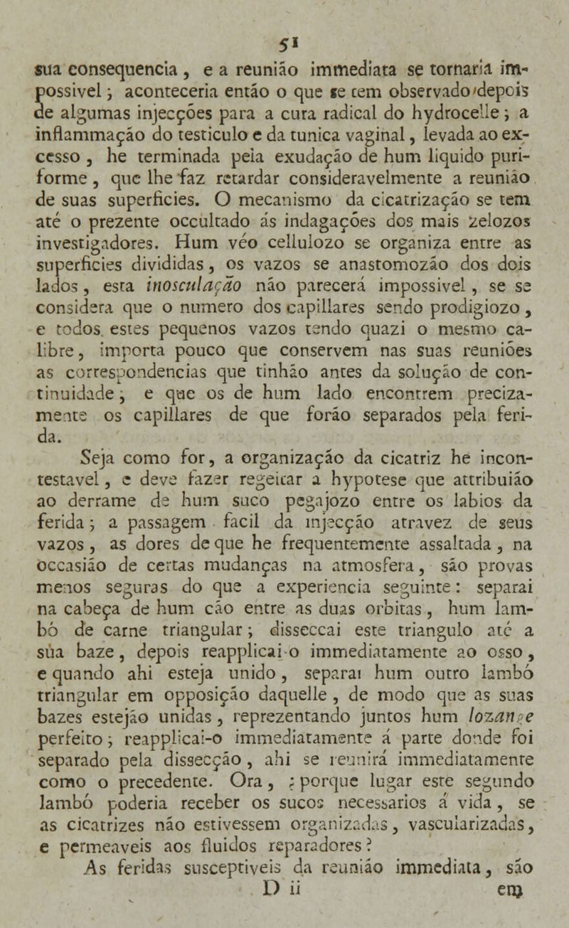 5« sua consequência , e a reunião immediata se tornaria im- possível i aconteceria entáo o que te cem observado'depcis de algumas injecções para a cura radical do hydrocelie; a inflammaçáo do testículo e da túnica vaginal, levada ao ex- cesso , he terminada peia exudaçáo de hum liquido puri- f orme , que lhe faz retardar consideravelmente a reunião de suas superfícies. O mecanismo da cicatrização se tem até o prezente oceultado ás indagações dos mais zelozos investigadores. Hum véo celiulozo se organiza entre as superfícies divididas, os vazos se anastomozão dos dois lados, esta inosculação não parecerá impossível, se se considera que o numero dos capillares sendo prodigiozo , e todos, estes pequenos vazos tendo quazi o mesmo ca- libre , importa pouco que conservem nas suas reuniões as correspondências que tinháo antes da solução de con- tinuidade , e que os de hum lado encontrem preciza- mente os capillares de que foráo separados pela feri- da. Seja como for, a organização da cicatriz he incon- testável , c deve fazer regéicar a hypotese que attribuião ao derrame de hum suco pegajozo entre os lábios da ferida; a passagem fácil da injecção atravez de seus vazos , as dores de que he frequentemente assaltada, na occasião de certas mudanças na atmosfera, são provas menos seguras do que a experiência seguinte: separai na cabeça de hum cão entre as duas orbitas , hum lam- bo de carne triangular; disseccai este triangulo até a sua baze, depois reapplicai-o immediatamente ao osso, e quando ahi esteja unido, separai hum outro lambo triangular em opposição daquelle , de modo que as suas bazes estejão unidas, reprezentando juntos hum lozanpe perfeito; reapplicai-o immediatamente á parte donde foi separado pela dissecção, ahi se reunirá immediatamente como o precedente. Ora, ; porque lugar este segundo lambo poderia receber os sucos necessários á vida, se as cicatrizes não estivessem organizadas, vascularizacias, e permeáveis aos fluidos reparadores ? As feridas susceptíveis da reunião immediata, são D ii em.