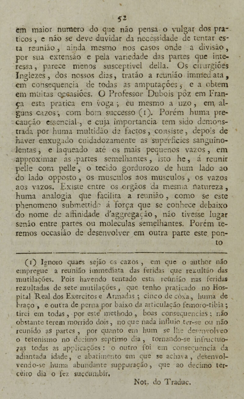 5* em maior numero do que não pensa o vulgar dos prá- ticos , e náo se deve duvidar da. necessidade de tentar es- ta reunião, ainda mesmo nos casos onde a divisão, por sua extensão e peia variedade das partes que inte- ressa, parece menos susceptível delia. Os cuurgióss Ingiezes, dos nossos dias, tratáo a reunião immed ata , em consequência de todas as amputações j e a obtém em muitas qpsasióes. O Professor Dubois pôz em Fran- ça esta pratica em voga •-, eu mesmo a uzo , em, al- guns oizos:, com bom suecesso (i). Porém huma pre- caução essencial , e cuja importância- tem sido demons- trada por huma multidão de factos, consiste, depois de haver enxugado cuidadozamente as superfícies sanguino- lentas , e laqueado até os mais pequenos vazos, em approximar as .partes semelhantes, isto he, á reunir pelle com pelle, o tecido gordurozo de hum lado ao do lado opposto , os músculos aos músculos, os vazos aos vazos. Existe entre os ergãos da mesma natureza, huma analogia que facilita a reunião, como se este phenomeno submetrido á força que se conhece debaixo do nome de affinidade d'aggregaçáo, não tivesse lugar senão entre partes ou moléculas semelhantes. Porém te- remos occasiáo de desenvolver em outra parte este pon- to (0 Isnoro quaes sejáo es cazos , em que o author não empregue a reunião immediata das feridas que retultão das mutilações. Pois havendo tentado esta reunião r.as feridas rezultadas de sete mutilações , que tenho praticado no Hos- pital Real dos Exércitos e Armadas; cinco de cô\a, huma de braço , e outra de perna por baixo da articulação femoro-tibia; tirei em todas, por este methodo , boas consequências; não obstante terem morrido dois, no que nada influio ter-se ou não reunido as partes , por quanto em hum se lhe desenvolveo o tetenismo no decimo septivno dia , tornandõ-se infruetuo- jras todas as aplicações : o outro foi em consequência da adiantada idade, e abatimento em que se achava, desenvol- vendo-se huma abundante suppuração, que ao decimo ter- ceiro dia o fez succuiubir,