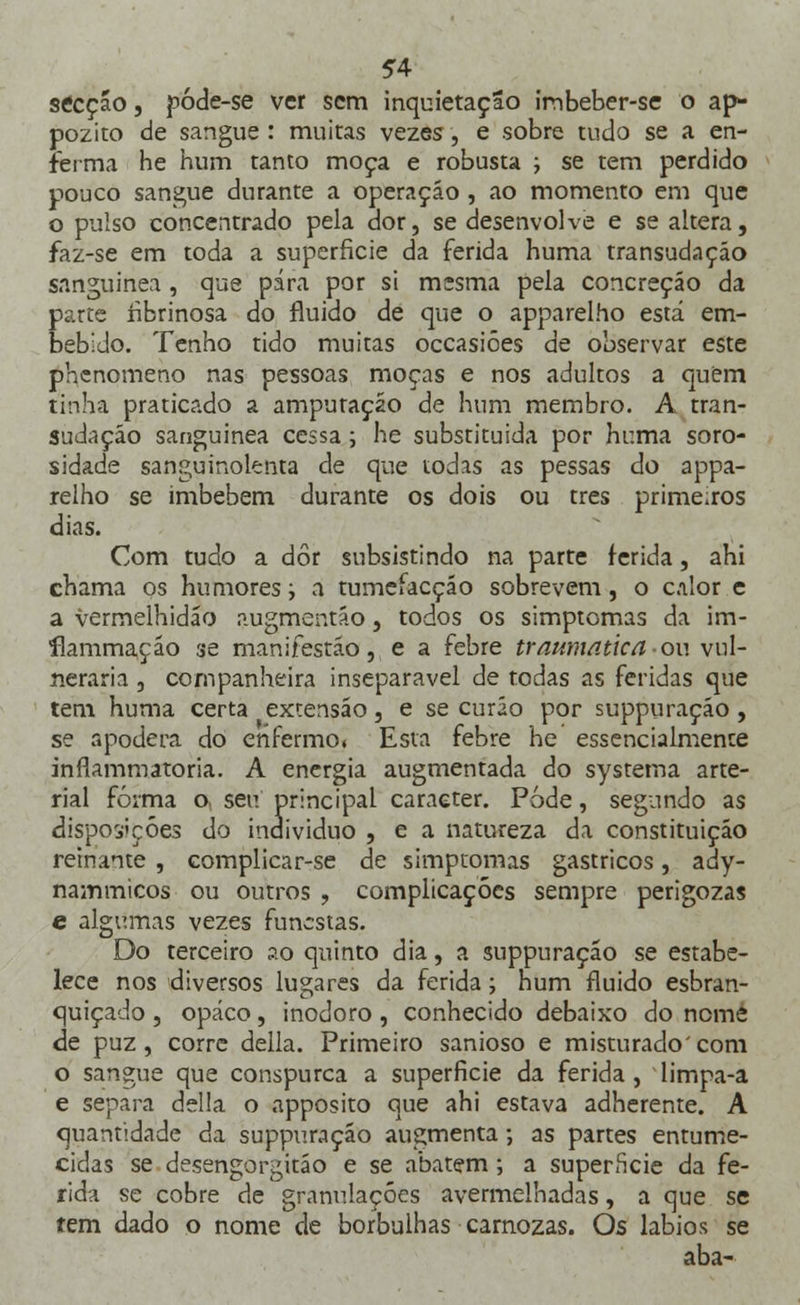 secção, póde-se ver sem inquietação imbeber-se o ap- pozito de sangue : muitas vezes, e sobre tudo se a en- ferma he hum tanto moça e robusta ; se tem perdido pouco sangue durante a operação , ao momento em que o pulso concentrado pela dor, se desenvolve e se altera, faz-se em toda a superfície da ferida huma transudaçáo sanguínea, que pára por si mesma pela concreção da parte fibrinosa do fluido de que o apparelho está em- bebido. Tenho tido muitas occasiôes de observar este phenomeno nas pessoas moças e nos adultos a quem tinha praticado a amputação de hum membro. A tran- sudação sanguínea cessa; he substituída por huma soro- sidade sanguinolenta de que todas as pessas do appa- relho se imbebem durante os dois ou três primeiros dias. Com tudo a dor subsistindo na parte ferida, ahi chama os humores, a tumefacção sobrevem, o calor e a vermelhidão augmentáo} todos os simptomas da im- ílammaçáo se manifestão, e a febre traumática ou vul- neraria j companheira inseparável de todas as feridas que tem huma certa extensão, e se curão por suppuração, se apodera do enfermo. Esta febre he essencialmente inflammatoria. A energia augmentada do systerna arte- rial forma o, seu principal caracter. Pode, segundo as disposições do individuo , e a natureza da constituição reinante , complicar-se de simptomas gástricos, ady- nammicos ou outros , complicações sempre perigozas e algumas vezes funestas. Do terceiro ao quinto dia, a suppuração se estabe- lece nos diversos lugares da ferida > num fluido esbran- quiçado , opaco, inodoro , conhecido debaixo do nome de puz, corre delia. Primeiro sanioso e misturado'com o sangue que conspurca a superfície da ferida, limpa-a e separa delia o apposito que ahi estava adherente. A quantidade da suppuração augmenta; as partes entume- cidas se desengorgitáo e se abatem; a superneie da fe- rida se cobre de granulações avermelhadas, a que se tem dado o nome de borbulhas camozas. Os lábios se aba-