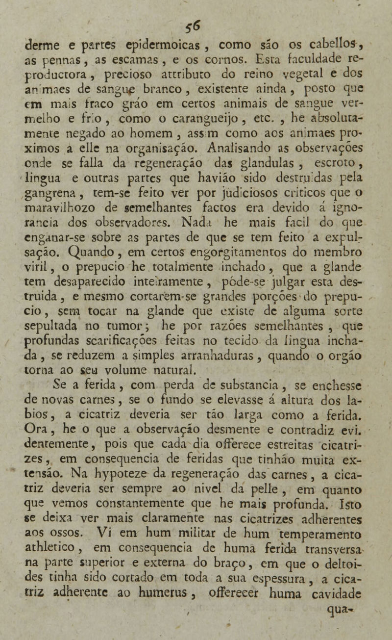 tf derme e partes epidermoicas , como são os cabellos, as pennas, as escamas , e os cornos. Esta faculdade re- productora, precioso attributo do reino vegetal e dos an mães de sangue branco , existente ainda , posto que em mais fraco gráo em certos animais de sangue ver- melho e frio, como o carangueijo, etc. , he absoluta- mente negado ao homem , ass m como aos animaes pró- ximos a elle na organisação. Analisando as observações onde se falia da regeneração das glândulas , escroto, lingua e outras partes que haviáo sido destruídas pela gangrena, tem-se feito ver por judiciosos criticos que o maravilhozo de semelhantes factos era devido á igno- rância dos observadores. Nad.i he mais fácil do que enganar-se sobre as partes de que se tem feito a expul- sação. Quando, em certos engorgitamentos do membro viril, o prepúcio he totalmente inchado , que a glande tem desaparecido inteiramente, pòde-se julgar esta des- truída , e mesmo cortarem-se grandes porções do prepú- cio , sem tocar na glande que existe de alguma sorte sepultada no tumor; he por razões semelhantes , que profundas scarificaçóes feitas no tecido da lingua incha- da , se reduzem a simples arranhaduras, quando o orgáo toma ao seu volume natural. Se a ferida, com perda de substancia, se enchesse de novas carnes, se o fundo se elevasse á altura dos lá- bios , a cicatriz deveria ser tão larga como a ferida. Ora, he o que a observação desmente e contradiz evi. dentemente, pois que cada dia offerece estreitas cicatri- zes, em consequência de feridas que tinháo muita ex- tensão. Na hypoteze da regeneração das carnes, a cica- triz deveria ser sempre ao nivel da pelle , em quanto que vemos constantemente que he mais profunda. Isto se deixa ver mais claramente nas cicatrizes adherentes aos ossos. Vi em hum militar de hum temperamento athletico, em consequência de huma ferida transversa na parte superior e externa do braço, em que o deltói- des tinha sido cortado em toda a sua espessura, a cica- triz adherentc ao humerus, offereeer huma cavidade qua~