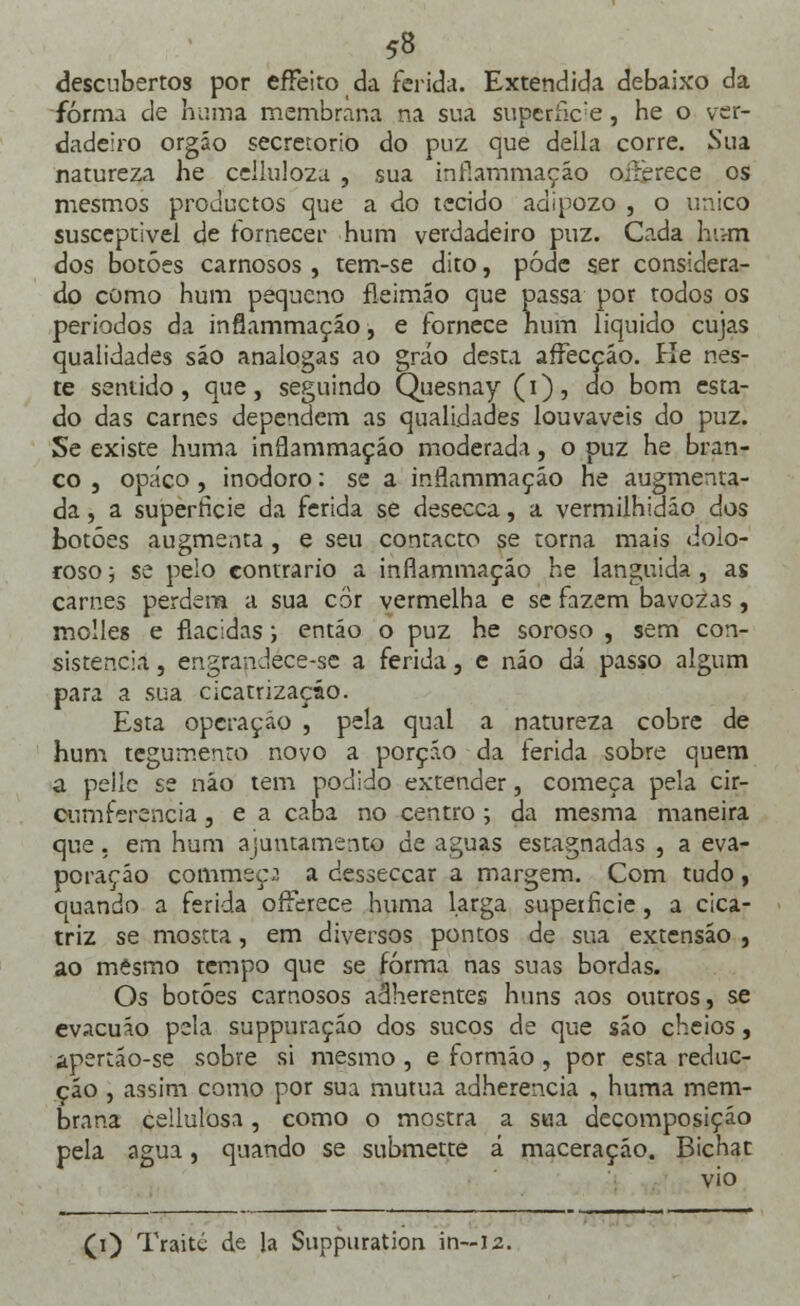 descubertos por effeito da ferida. Extendida debaixo da forma de huma membrana na sua superfície, he o ver- dadeiro orgáo secretorio do puz que deila corre. Sua natureza he ccllulozu , sua infíammaçáo oilèrece os mesmos productos que a do tecido adipozo , o único susceptivei de fornecer hum verdadeiro puz. Cada hum dos botões carnosos , tem-se dito, pôde ser considera- do como hum pequeno fleimão que passa por todos os períodos da infíammaçáo, e fornece num liquido cujas qualidades são análogas ao gráo desta affecçáo. Ke nes- te sentido, que, seguindo Quesnay (i), do bom esta- do das carnes dependem as qualidades louváveis do puz. Se existe huma inrlammaçáo moderada, o puz he bran- co , opaco, inodoro: se a inrlammaçáo he augmenta- da, a superfície da ferida se desecca, a vermilhidão dos botões augmenta , e seu contacto se toma mais dolo- roso ■-, se pelo contrario a inflammação he languida, as carnes perdem a sua cor vermelha e se fazem bavozas, molles e flácidas; entáo o puz he soroso , sem con- sistência , engrandece-se a ferida, e não dá passo algum para a sua cicatrização. Esta operação , pela qual a natureza cobre de hum tegumento novo a porção da ferida sobre quem a pelle se náo tem podido extender, começa pela cir- Qumferencia, e a caba no centro; da mesma maneira que. em hum ajuntamento de aguas estagnadas , a eva- poração commeç.1. a cesseccar a margem. Com tudo , ouando a ferida ofterece huma larga superfície, a cica- triz se mostra, em diversos pontos de sua extensão , ao mesmo tempo que se forma nas suas bordas. Os botões carnosos adherentes huns aos outros, se evacuáo pela suppuraçáo dos sucos de que são cheios, apertáo-se sobre si mesmo , e formão, por esta reduc- ção , assim como por sua mutua adherencia , huma mem- brana ceilulosa, como o mostra a sua decomposição pela agua, quando se submette á maceração. Bichat vio (i) Traité de la Suppuration in—12.