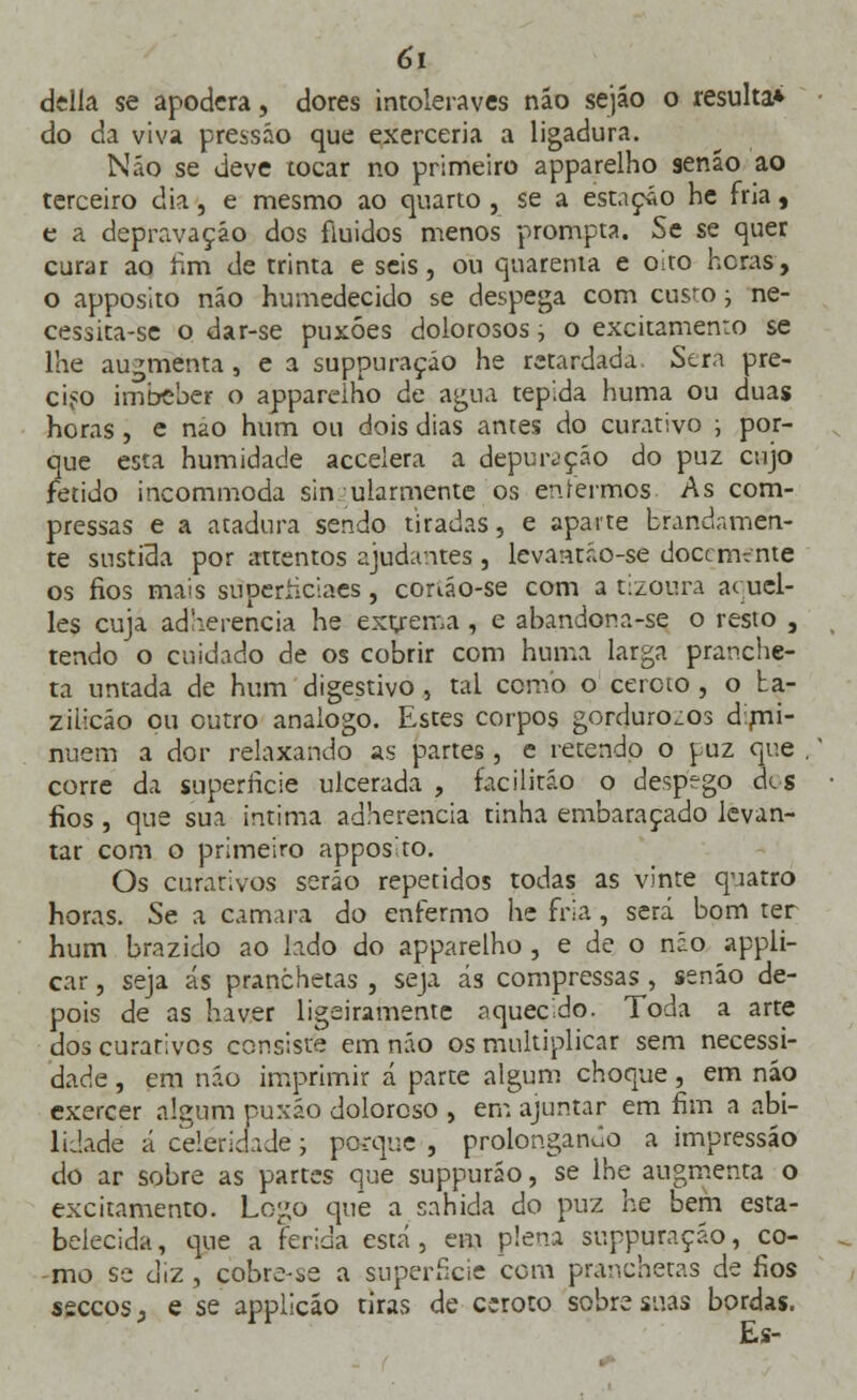 delia se apodera, dores intoleraves não sejão o resulta* do da viva pressão que exerceria a ligadura. Não se deve tocar no primeiro apparelho senão ao terceiro dia, e mesmo ao quarto , se a estação he fria, e a depravação dos fluidos menos prompta. Se se quer curar ao rim de trinta e seis, ou quarenta e oito heras, o apposito não humedecido se despega com cusro • ne- cessita-se o dar-se puxões dolorosos, o excitamento se lhe augmenta , e a suppuraçáo he retardada. Stra pre- ciso imbeber o apparelho de agua tépida huma ou duas horas , e nao hum ou dois dias antes do curativo ; por- que esta humidade accelera a depuração do puz cujo fétido incommoda sin ularmente os enfermos As com- pressas e a atadura sendo tiradas, e aparte brandamen- te sustida por «tentos ajudantes , levantáo-se docemente os fios mais superíiciaes, conão-se com a tizoura a< ucl- les cuja acfherencia he exgrema, e abandona-se o resto , tendo o cuidado de os cobrir com huma larga pranche- ta untada de hum digestivo , tal como o ceroto , o ba- zilicáo ou outro análogo. Estes corpos gordurosos d.rni- ntuem a dor relaxando as partes, e retendo o puz que .' corre da superfície ulcerada , facilitáo o despego dis fios , que sua intima adherencia tinha embaraçado levan- tar com o primeiro apposito. Os curativos serão repetidos todas as vinte quatro horas. Se a camará do enfermo he fria, será bom ter hum brazido ao lado do apparelho , e de o não appli- car, seja ás pranchetas , seja ás compressas , senão de- pois de as haver ligeiramente aquecido. Toda a arte dos curativos consiste em não os multiplicar sem necessi- dade , em não imprimir á parte algum choque, em não exercer algum puxão doloroso , em ajuntar em fim a abi- lidade á celeridade; porque , prolongando a impressão do ar sobre as partes que suppurão, se lhe augmenta o excitamento. Logo que a sahida do puz he bem esta- belecida, que a ferida está, em plena suppuraçáo, co- mo se diz , çobre-se a superfície cem pranchetas de fios seccos j e se applicao tiras de ceroto sobre suas bordas. Es-