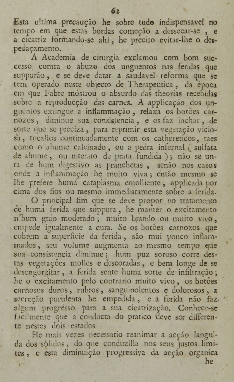 6i Esta ukima preeauçáo he sobre tudo indispensável no tempo em que estas bordas começão a dessecar-sc , e a cicatriz forrhando-se ahi, he preciso evitar-lhe o des- pedaçamento. A Academia de cirurgia exclamou com bom suc- cesso contra o abuzo dos unguentos nas feridas que suppuráo, e se deve datar a saudável reforma que se tem operado neste objecto de Therapeutica, da época errj que Fabre mostrou o absurdo das theorias recebidas scbre a reproducção das carnes. A applicação dos un- guentos extingue a inflammaçáo, relaxa os botões car- nozos , diminue sua consistência , e es faz inchar, de sorte que se preciza, para reprimir esta vegeraçáo vicio- sa, tocaíios continuadamente com os cathereticos, taes como o ahume calcinado, ou a pedra infernal ( sulfata cie ahume, ou niterato de prata fundida ) ; não se un- ta de hum digestivo as pranchetas , senão nos casos onde a inflammaçáo he muito viva ; então mesmo se lhe prerere huma Cataplasma einoiliente, applicada por cima dos fios ou mesmo immediatamente sobre a ferida. O principal fim que se deve propor no tratamento de huma ferida que suppura , he manter o excitamento n'hum grrío moderado ; muito brando ou muito vivo, em pede igualmente a cura. Se os botões carnozos que cobrem a superfície da ferida, são mui pouco inflam- mados, seu volume augmenta ao- mesmo tempo que sua consistência diminue; hum puz soroso corre des- tas vegetações molles e descoradas, e bem longe de se desengorgitar, a ferida sente huma sorte de infiltração; he o excitamento pelo contrario muito vivo, os botões carnosos duros, rubros , sanguinolentos e dolorosos, a secreção purulenta he empedida, e a ferida não faz. algum progresso para a sua cicatrização. Conhcçe-se facilmente que a condueta do pratico deve ser difFeren- te nestes dois estados He mais vezes necessário reanimar a acção langui- da dos sólidos, do que conduzilia nos seus justos limi- tes , e esta diminuição progressiva da acção orgânica he