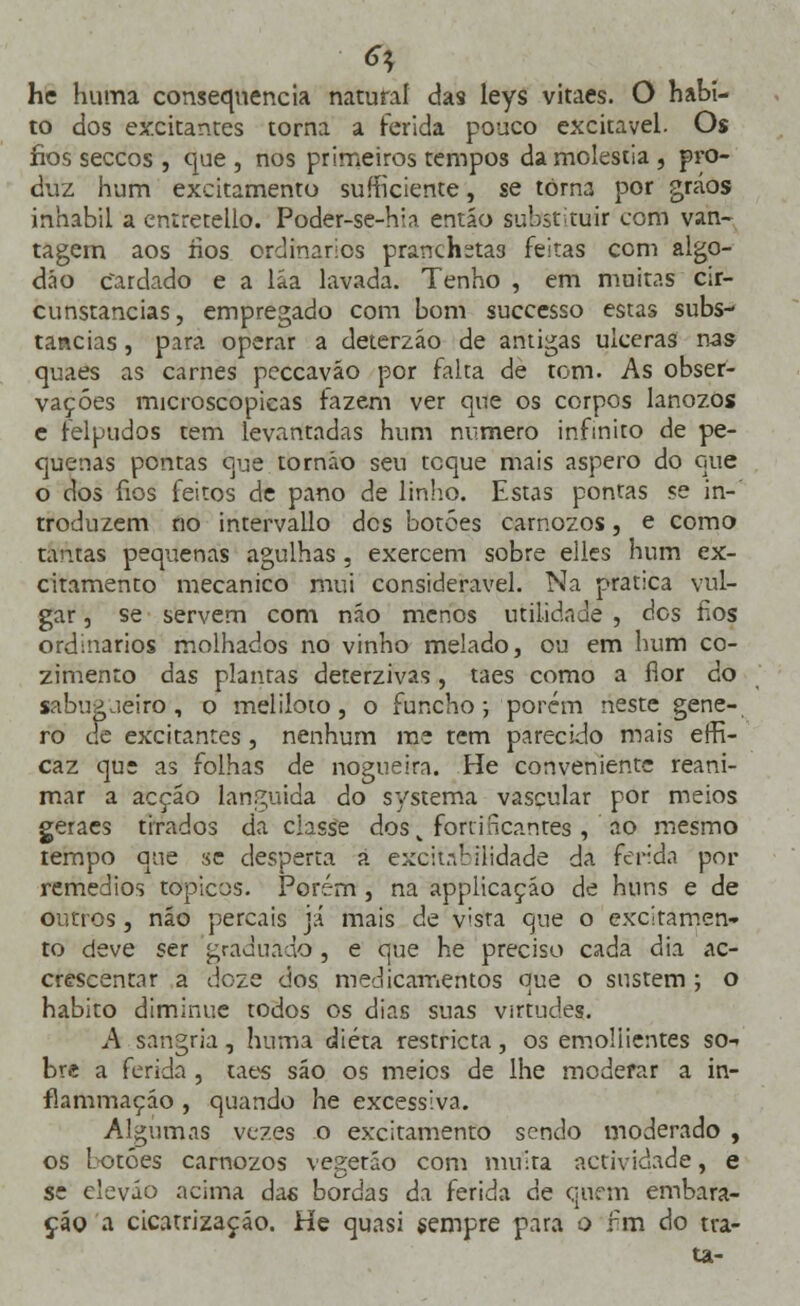 he huma consequência natural das leys vitaes. O habi- to dos excitantes torna a ferida pouco excitavel. Os fios seccos , que , nos primeiros tempos da moléstia , pro- duz hum excitamento sufficiente, se torna por gráos inhabil a entretello. Poder-se-hia então substituir com van- tagem aos íios ordinários pranchetas feitas com algo- dão Cardado e a láa lavada. Tenho , em muitas cir- cunstancias, empregado com bom successo estas subs- tancias , para operar a deterzão de antigas ulceras nas quaes as carnes pcccavão por falta de tom. As obser- vações microscópicas fazem ver que os corpos lanozos e felpudos tem levantadas hum numero infinito de pe- quenas pontas que tornáo seu tcque mais áspero do que o dos fios feitos de pano de linho. Estas pontas se in- troduzem no intervallo dos botões carnozos, e como tantas pequenas agulhas , exercem sobre elles hum ex- citamento mecânico mui considerável. Na pratica vul- gar , se servem com não menos utilidade , dos fios ordinários molhados no vinho melado, ou em hum co- zimento das plantas deterzivas, taes como a flor do sabugueiro-, o meliloio, o funcho; porém neste géne- ro de excitantes, nenhum me tem parecido mais erH- caz que as folhas de nogueira. He conveniente reani- mar a acção languida do systema vascular por meios geraes tirados da ciasse dos „ fortificantes , ao mesmo iempo que se desperta a excitabilidade da ferida por remédios tópicos. Porém, na applicaçáo de huns e de outros, não percais já mais de v;sta que o excitamen- to deve ser graduado , e que he preciso cada dia ac- crescentar a doze dos medicamentos que o sustem ; o habito diminue todos os dias suas virtudes. A sangria, huma dieta restricta, os emoliientes so-> bre a ferida , taes são os meios de lhe moderar a in- flammaçáo , quando he excessiva. Algumas vezes o excitamento sendo moderado , os botões carnozos vegetáo com muita actividade, e se eleváo acima das bordas da ferida de quem embara- ça© a cicatrização. He quasi sempre para o fim do tra- ta-