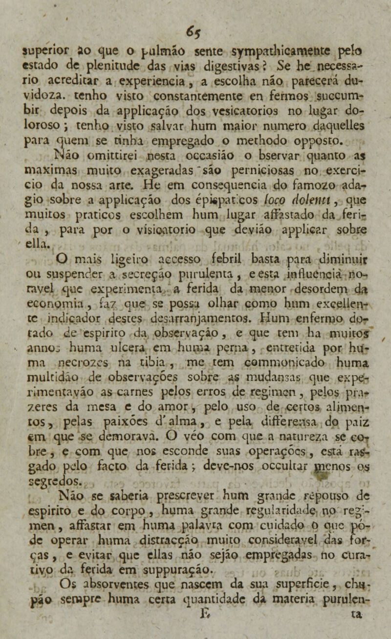 *5 superior ao que o pulmão sente sympathicamerite peio estado de plenitude das vias digestivas ? Se he necessá- rio acreditar a experiência , a escolha náo parecerá du- vidoza. tenho visto constantemente en fermos succum- bir depois da applicaçáo dos vesicatórios no lugar do- loroso ; tenho visto salvar hum maior numero daquelles para cjuem se tinha empregado o methodo opposto. Náo omittirei nesta occasiáo o bservar quanto as máximas muito exageradas sáo perniciosas no exercí- cio da nossa arte. He em consequência do famozo ada- gio sobre a applicaçáo dos épispaticos loco dolemt, que muitos práticos escolhem hum lugar arrastado da feri- da , para por o visioatorio que deviáo applicar sobre ella. O mais ligeiro accesso febril basta para diminuir ou suspender a secreção purulenta, eesta influencia no- tável que experimenta a ferida da menor desordem da economia , ia? que se possa olhar como hum excellen- tc indicador desces desarranjamentos. Hum enrerroo do- tado de espirito da observação, e que tem ha muitos annoj huma ulcera em huma perna, entretida por hu- ma necrozes na tibia , me tem commonicado huma multidão de observações sobre as mudansas que expe- rimentaváo as carnes pelos erros de regimen, pelos pra- zeres da mesa e do amor, pelo uso de certos alimen- tos, pelas paixões d'alma, e pela difterensa do paiz cm que se demorava. O véo com que a natureza se co- bre , e com que nos esconde suas operações, está ras- gado pelo facto da ferida; deve-nos oceultar jpenos os segredos. Náo se saberia prescrever hum grande repouso de espirito e do corpo , huma grande regularidade no regi- men , affasrar em huma palavra com cuidado o que pô- de operar huma distracção muito considerável dns for- cas , e evitar que ellas náo sejáo empregadas no cura- tivo da ferida em suppuraçáo. Os absorventes que nascem da sua superfície, chu- pão sempre huma certa quantidade da matéria purulcn- K ta