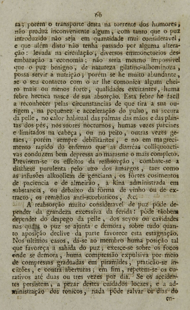 6b fa; porem o transporte desta na torrente dos humores, n?.o produz inconveniente algum, com tanto que o pu2 introduzido não seja em quantidade mui considerável, c que além disto náo tenha passado por alguma altera- ção : levada na circulação, diversos emmonctorios des- embaraçáo a economia; náo seria mesmo impossível que o puZ benigno, de natureza gilatino-albominoza , possa servir á nutrição; porém se he muito abundante, se o seu contacto com o ar lhe comonica algum chei- ro mais ou menos forte, qualidades excitantes, huma febre hecnea nasce de sua absorção. Esta febre he fácil a reconhecer pelas circunstancias de que tira a sua ou- rigem, na pequenez e acceleração do pulso, na secura da pelle , no calor habitual das palmas das mãos e das plan- tas'dos pés, nos suores nocturnos, humas vezes parciaes e limitados na cabeça , ou no peito, outras vezes ge- raes, porém sempre debilitantes, e no em magreci- mento rápido dó enfermo que as diarréas colliquoacti- vas conduzem bem depressa ao marasme o mais completo. Previnem-se os effeitos da reabsorção , combate-se a diathese purulenta pelo uzo dos amargos , taes como as infusões alkoolicas de genciana , os fortes cosimentos de paciência e de almeirão , a kina administrada em substancia, ou debaixo da forma de vinho ou de ex- tracto , os remédios anti-scorbuticos, c\c. A reabsorção muito considerável de puz pôde de- pender da grandeza excessiva da ferida: pode tãoben* depender do despego da pelle , dos sevos ou cavidades nas quíés o puz se ajunta e demora, sobre tudo quan- to aposição declive da parte favorece esta estagnação. Nos últimos casos, dá-se ao membro huma posição tal que favoreça a sahida do puz; exerce-se sobre os focos onde se demora , huma compressão expulsiva por meio «te compressas graduadas em pirâmides, praticão-se in* cizóes, c contra aberturas; em fim, repetem-se os cu- rativos até duas ou três vezes por dia. Se os acciden- tes persistem, a pezar destes cuidados locaes, e a ad- ministração dos tónicos, nada pôde íalvar os dins do cn-