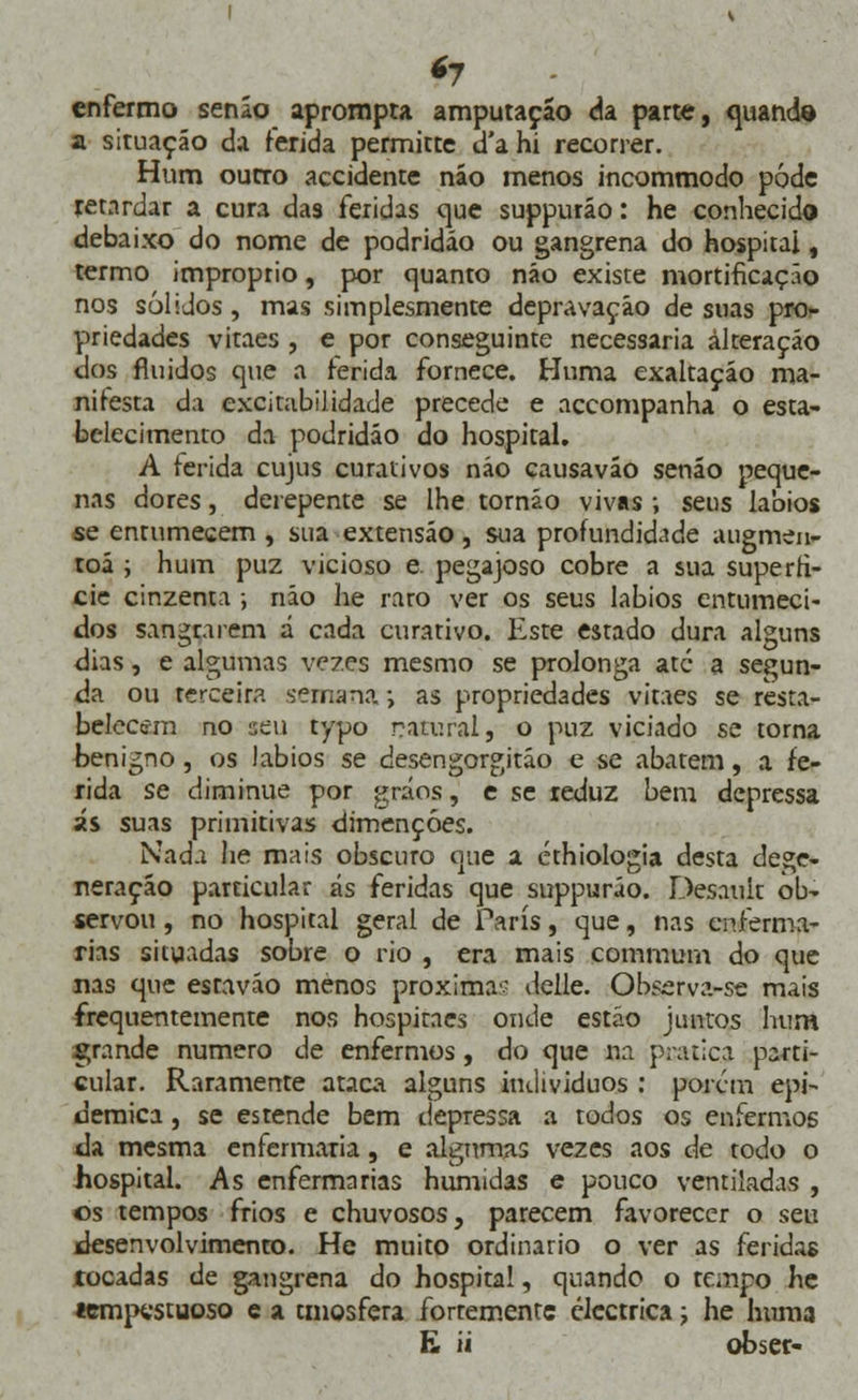 *7 enfermo senão aprompta amputação da parte, quando a situação da ferida permitte d'a hi recorrer. Hum outro accidente não menos incommodo pôde retardar a cura das feridas que suppurão: he conhecido debaixo do nome de podridão ou gangrena do hospitai, termo impróprio, por quanto não existe mortificação nos sólidos, mas simplesmente depravação de suas pro- priedades vitaes , e por conseguinte necessária alteração dos fluidos que a ferida fornece. Huma exaltação ma- nifesta da excitabilidade precede e accompanha o esta- belecimento da podridão do hospital» A ferida cujus curativos não causavão senão peque- nas dores, derepente se lhe tornáo vivas; seus lábios se entumecem , sua extensão, sua profundidade augmen- toã ; hum puz vicioso e. pegajoso cobre a sua superfí- cie cinzenta -, não he raro ver os seus lábios entumeci- dos sangrarem á cada curativo. Este estado dura alguns dias, e algumas vezes mesmo se prolonga até a segun- da ou terceira semana; as propriedades vitaes se resta- belecem no sen typo natural, o puz viciado se torna benigno, os lábios se desengorgitáo e se abatem, a fe- rida se diminue por gráos, e se reduz bem depressa ás suas primitivas dimençóes. Nada he mais obscuro que a éthiologia desta dege- neração particular ás feridas que suppurão. Desauit ob- servou , no hospital geral de Paris, que, nas enferma- rias situadas sobre o rio , era mais commum do que nas que estaváo menos próxima'- delle. Observa-se mais frequentemente nos hospitaes onde estão juntos hum grande numero de enfermos, do que na pratica parti- cular. Raramente ataca alguns indivíduos : porem epi- demica, se estende bem depressa a todos os enfermos da mesma enfermaria, e algumas vezes aos de todo o hospital. As enfermarias húmidas e pouco ventiladas , os tempos frios e chuvosos, parecem favorecer o seu desenvolvimento. He muito ordinário o ver as feridas tocadas de gangrena do hospital, quando o tempo he tempestuoso e a tmosfera forremente eléctrica; he huma £ ii obser-