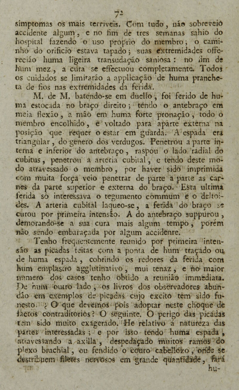 simptomas os mais terríveis, com tudo, ná» sobreveio aceidente algum, e no rim de três semanas sahio do hospital fazendo o uso próprio do membro; o cami- nho do orifício estava tapado; suas extremidades oíFe- reciáo huma ligeira transudaçáo saniosa : no um de hum mez , a cura se eíFectuou completamente, Todos os cuidados se limparão a applicaçáo de huma pranche- ta de fios nas extremidades da ferida. M. de M. batendo-se em duello, foi ferido de hu- ma estocada no braço direito; tendo o antebraço em meia flexão, a mão em huma forte pronaçáo, todo o membro encolhido, e voltado para aparte externa na posição que requer o estar em guarda. A espada era triangular , do género dos verdugos. Penetrou a parte in- terna e inferior do antebraço , raspou o lado radial do cubitus, penetrou a artéria cubital, e tendo deste mo- do atravessado o membro, por haver sido imprimida com muita força veio penetrar de parte a parte as car- nes da parte superior e externa do braço. Esta ultima ierida só interessava o tegumento commum e o deltói- des. A artéria cubital laqueo-se, a ferida do braço se curou por primeira intensio. A do antebraço suppurou, demorando-se a sua cura mais algum tempo, porém não, sendo embaraçada por algum accidenre. Tenho frequentemente reunido por primeira inten- sáo as picadas feitas com a ponta de hum traçado ou, de huma espada , cobrindo os redores da ferida com hum emplasao agghninativo, mui tenaz, e no maior numero dos casos tenho obtido a reunião immediata. De num outro lado , os livros dos observadores abun- dáo em exemplos de picadas cujo excito tem sido fu- nesto. ( O que devemos pois adoptar neste choque de factos contraditórios? O seguinte. O perigo das picadas um sido muito exagerado. He relativo á natureza das partes interessadas ; e por isso tendo huma espada 4 atravessando a axilla , despedaçado muitos ramos do plexo brachial, ou fendido o couto cabello^o , onde se <le§tribuem filetes nervosos em grande quantidade, fará hu-