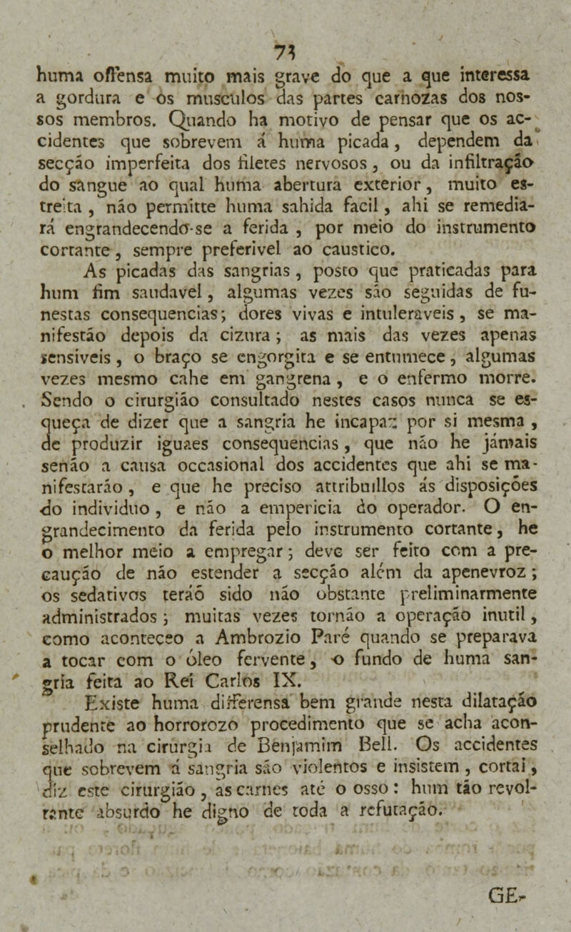 1\ huma ofFensa muito mais grave do cjue a que interessa a gordura e os músculos das partes carnozas dos nos- sos membros. Quando ha motivo de pensar que os ac- cidentes que sobrevem á huma picada, dependem da secçáo imperfeita dos filetes nervosos 3 ou da infiltração do sangue ao qual huma abertura exterior, muito es- treita , náo permitte huma sahida fácil, ahi se remedia- rá engrandecendo-se a ferida , por meio do instrumento cortante, sempre preferível ao cáustico. As picadas das sangrias , posto que praticadas para hum fim saudável, algumas vezes são seguidas de fu- nestas consequências; dores vivas e intuleraveis , se ma- nifestáo depois da cizura; as mais das vezes apenas sensíveis, o braço se cngorgita e se entumece, algumas vezes mesmo cahe em gangrena , e o enfermo morre. Sendo o cirurgião consultado nestes casos nunca se es- 3ueça de dizer que a sangria he incapa:: por si mesma , e produzir iguaes consequências, que náo he jamais senão a causa occasional dos accidentcs que ahi se ma- nifestarão , e que he preciso attribmllos ás disposições <3o individuo , e não a empericia ào operador. O en- grandecimento da ferida pelo instrumento cortante, he o melhor meio a empregar; deve ser feito com a pre- caução de não estender a secção alem da apenevroz; os sedativos teráó sido não obstante preliminarmente administrados ; muitas vezes tornão a operação inútil, como aconteceo a Ambrozio Pare quando se preparava a tocar com o óleo fervente, o fundo de huma san- gria feita ao Rei Carlos IX. Existe huma dirFerensa bem grande nesta dilatação prudente ao horrorozo procedimento que se acha acon- selhado na cirurgia de Benjamim Bell. Os accidentes que sobrevem a sangria são violentos e insistem, cortai, diz este cirurgião , as carnes até o osso : hum tão revol- r?.nte absurdo he digno de toda a refutação. GE-