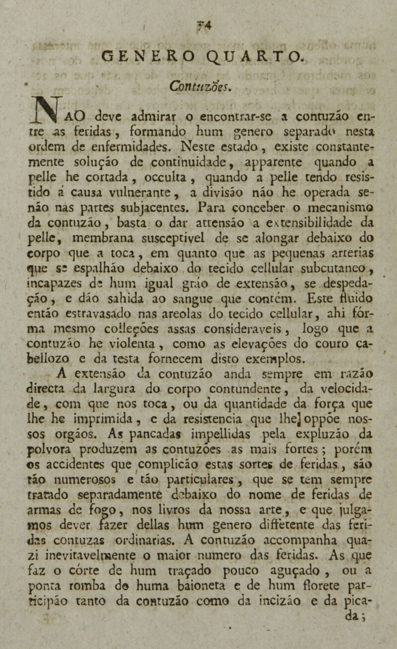 N. ?4 GÉNERO QUARTO. Contuzoes. AO deve admirar o encontrar-se a contuzáo en- tre .as feridas, formando hum género separado nesta ordem de enfermidades. Neste estado, existe constante- mente solução de continuidade, apparente quando a pelle he cortada, oceulta, quando a pelle tendo resis- tido á causa vulnerante, a divisão não he operada se- não nas partes subjacentes. Para conceber o mecanismo da contuzáo, basta o dar attensáo a extensibilidade da pelle, membrana susceptível de se alongar debaixo do corpo que a toca, em quanto que as pequenas artérias que s: espalháo debaixo do tecido cellular subcutâneo, incapazes d: hum igual gráo de extensão, se despeda- çao, e dão sahida ao sangue que contém. Este fluido então estravasado nas areolas do tecido cellular, ahi for- ma mesmo coileçócs assas consideráveis, logo que a contuzáo he violenta, como as elevações do couro ca- beilozo e da testa fornecem disto exemplos. A extensão da contuzáo anda sempre em razão directa da largura do corpo contundente, da velocida- de , com que nos toca, ou da quantidade da força que lhe he imprimida, c da resistência que lhe] oppóe nos- sos orgáos. As pancadas impellidas pela expluzáo da pólvora produzem as contuzoes as mais fortes; porém os accidentes que complicão estas sortes de feridas, úo tão numerosos e tão particulares, que se tem sempre tratado separadamente debaixo do nome de feridas de armas de fogo, nos livros da nossa arte, e que julga- mos dever fazer delias hum género diftetente das feri- das contuzas ordinárias. A contuzáo accompanha qua- zi inevitavelmente o maior numero das feridas. As que faz o corte de hum traçado pouco aguçado , ou a ponra romba d© huma baioneta e de hum florete par- ricipáo tanto da contuzáo como da incizáo e da pica- da;