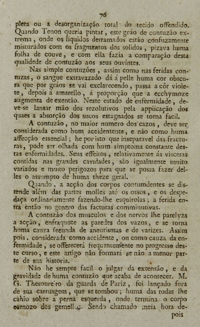 7<* pleta ou a desorganização tor.il do tecido offendido. Quando Tenon queria pintar, este gráo de contuzáo ex- trema , onde os líquidos derramados estão confuzamente misturados com os fragmentos dos sólidos , pizava huma folha de couve, e com ella fazia a comparação desta qualidede de contuzáo aos seus ouvintes. Nas simple contuzóes , assim como nas feridas con- tuzas, o sangue extravazado dá á pelie huma cor obscu- ra que por çráos se vai exclarecendo, passa a cor viole- te, depois á amarello, á proporção que a ecchymoze augmenta deexentão. Neste estado de enfermidade, de- ve-se lansar mão dos rezolutivos pela appiieaçáo dos quaes a absorção dos sucos estagnados se torna fácil. A contuzáo, no maior numero dos cazos , deve ser considerada como hum accidentente, e não como huma afFecção essencial; he por isto que inseparável das fractu- ras, pode ser olhada com hum simptoma constante des- tas enfermidades.. Seus effeitos , relativamente ás vísceras contidas nas grandes cavidades, são igualmente muito variados e muito perigozos para que se possa fazer del- les o assumpto de huma theze geral. Quando , a acçáo dos corpos contumdentes se dis- tende alem das partes molles até os ossos, e os despe- daça ordinariamente fazendo-lhe esquirolas; a ferida en- tra então no género das facturas comminutivas. A contuzáo dos músculos e dos nervos lhe parelyza a acçáo, enfraquece as paredes dos vazos, e se torna huma cauza fecunda de aneurismas e de varizes. v\ss:m pois, considerada comoaccidente , ou como cauza da en- fermidade , seoíFerecerá freq.u^ncemen te no progresso des- te curso, e este artigo náo formará se náo a menor par- te de sua historia. Náo he sempre fácil o julgar da extensão, e da gravidade de huma contuzáo que acaba de acontecer. M. G. Thesoure:ro da guarda de Pariz , foi lançado fora de sua carruagem, que se tombou ; huma das rodas lhe cahio sobre a perna esquerda , onde termina o corpo earnozo des gemei! o;- Sendo chamado meia hora de- pois