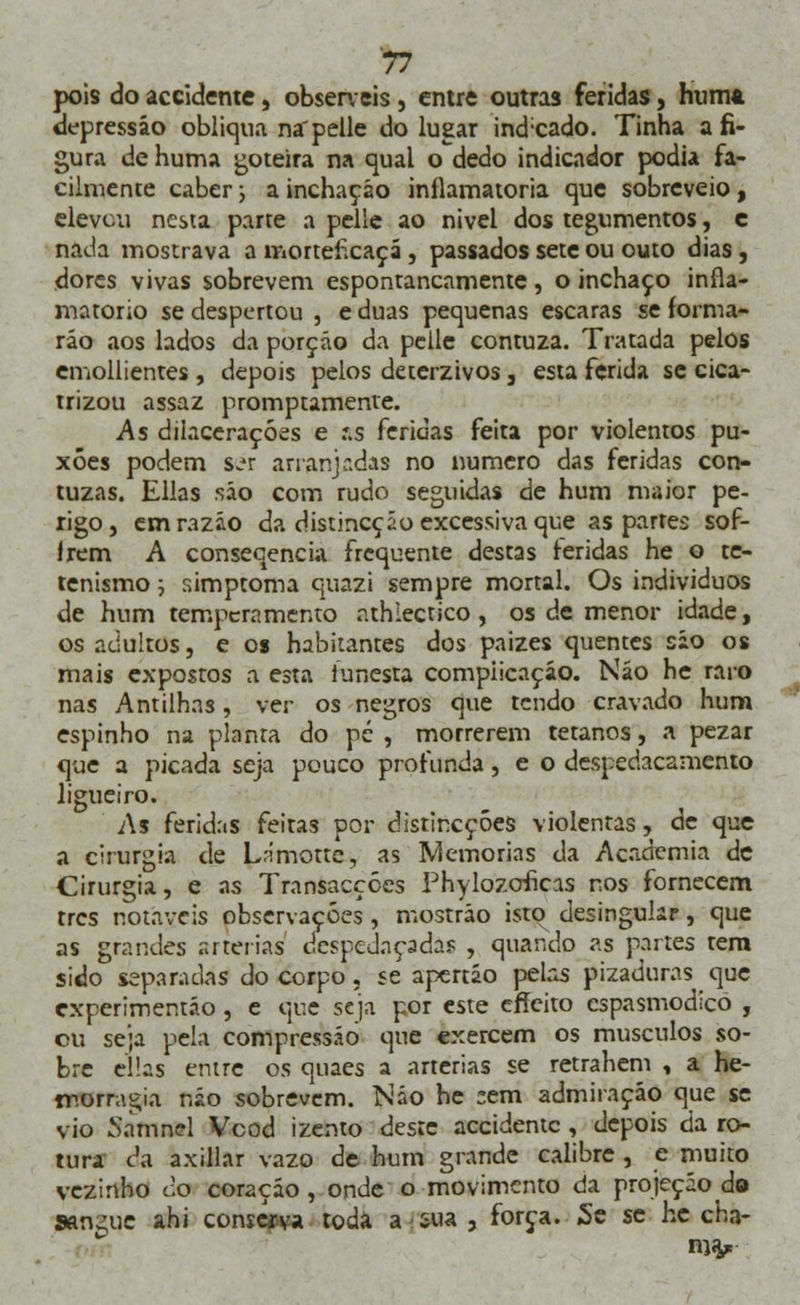 7* pois do accidente, observeis, entre outras feridas, hum*, depressão obliqua na'pelle do lugar ind;cado. Tinha afi- gura de huma goteira na qual o dedo indicador podia fa- cilmente caber; a inchação inflamatória que sobreveio, elevou nesta parte a pelle ao nivel dos tegumentos, e nada mostrava a morteficaçá, passados sete ou outo dias , dores vivas sobrevem espontaneamente, o inchaço infla- matório se despertou , e duas pequenas escaras se forma- rão aos lados da porção da pelle contuza. Tratada pelos emollientes , depois pelos deterzivos 3 esta ferida se cica- trizou assaz promptamente. As dilacerações e r.s feridas feita por violentos pu- xões podem s^r arranjadas no numero das feridas con- tuzas. Elias são com rudo seguidas de hum maior pe- rigo, em razão da distineção excessiva que as partes sof- lrem A consecencia frequente destas feridas he o te- tenismo; simptoma quazi sempre mortal. Os indivíduos de hum temperamento athiectico, os de menor idade, os adultos, e os habitantes dos paizes quentes são os mais expostos a esta funesta complicação. Não he raro nas Antilhas, ver os negros que tendo cravado hum espinho na planta do pé, morrerem tetanos, a pezar que a picada seja pouco profunda, e o despedaçamento ligueiro. As feridas feitas por distincçôes violentas, de que a cirurgia de Lnmotte, as Memorias da Academia de Cirurgia, e as Transacções Phylozcrficas nos fornecem tres notáveis observações , mostráo isto desingukr, que as grandes artérias despedaçadas , quando as partes tem sido separadas do corpo, se apertão pelas pizaduras que experimentáo, e que seja por este effeito espasmódico , cu seja pela compressão que exercem os músculos so- bre ellas entre os quaes a artérias se retrahem , a he- morragia não sobrevem. Não he :em admiração que se vio Sàmnel Vcod izento deste accidente , depois da ro- tura da axillar vazo de hum grande calibre , e muito vezinho do coração , onde o movimento da projeçáo do sangue ahi conserva toda a sua , força. Se se he cha- ma,