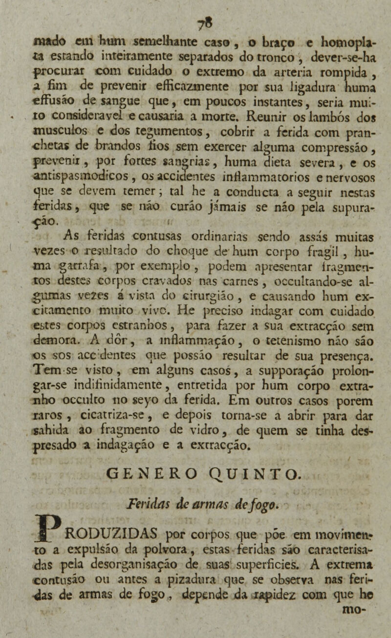 7* n»do em hum semelhante caso , o braço e honiopla- ta estando inteiramente separados do tronco , dever-se-ha procurar com cuidado o extremo da artéria rompida , a fim de prevenir eficazmente por sua ligadura huma effusão de sangue que, em poucos instantes, seria mui- to considerável e causaria a morte. Reunir os lambós dos músculos e dos tegumentos, cobrir a ferida com pran- chetas de brandos rios sem exercer alguma compressão, prevenir, por fortes sanarias, huma dieta severa, e os antispasmodicos , os accidentes inrlammatorios e nervosos que se devem temer; tal he a conducta a seguir nestas iferidas, que se não curáo jamais se não pela supura- ção. As feridas contusas ordinárias sendo assas muitas vezes o resultado do choque cie hum corpo frágil , hu- ma garrafa, por exemplo , podem apresentar íragmen- tos destsá corpos cravados nas carnes , occultando-se al- gumas vezes á vista do cirurgião , e causando hum ex- citamento muito vive. He preciso indagar com cuidado estes corpos estranhos, para fazer a sua extracção sem demora. A dor, a ínrlammaçáo, o tetenismo náo sáo os sos acedentes que possáo resultar de sua presença. Tem se visto, em alguns casos, a supporaçáo prolon- gar-se indifinidamente, entretida por hum corpo extra- nho oceulto no seyo da ferida. Em outros casos porem raros , cicatriza-se, e depois torna-se a abrir para dar sahida ao fragmento de vidro, de quem se tinha des- presado a indagação e a extracção. GÉNERO QUINTO. Feridas de armas de fogo. Jf RODUZIDAS por corpos que póe em movimen? to a expulsão da pólvora, estas feridas sáo caracterisa- das pela desorganização de suas superfícies. A extremai contusão ou antes a pizadura que se observa nas feri- das de armas de fogo, depende da rapidez com que ho mo-