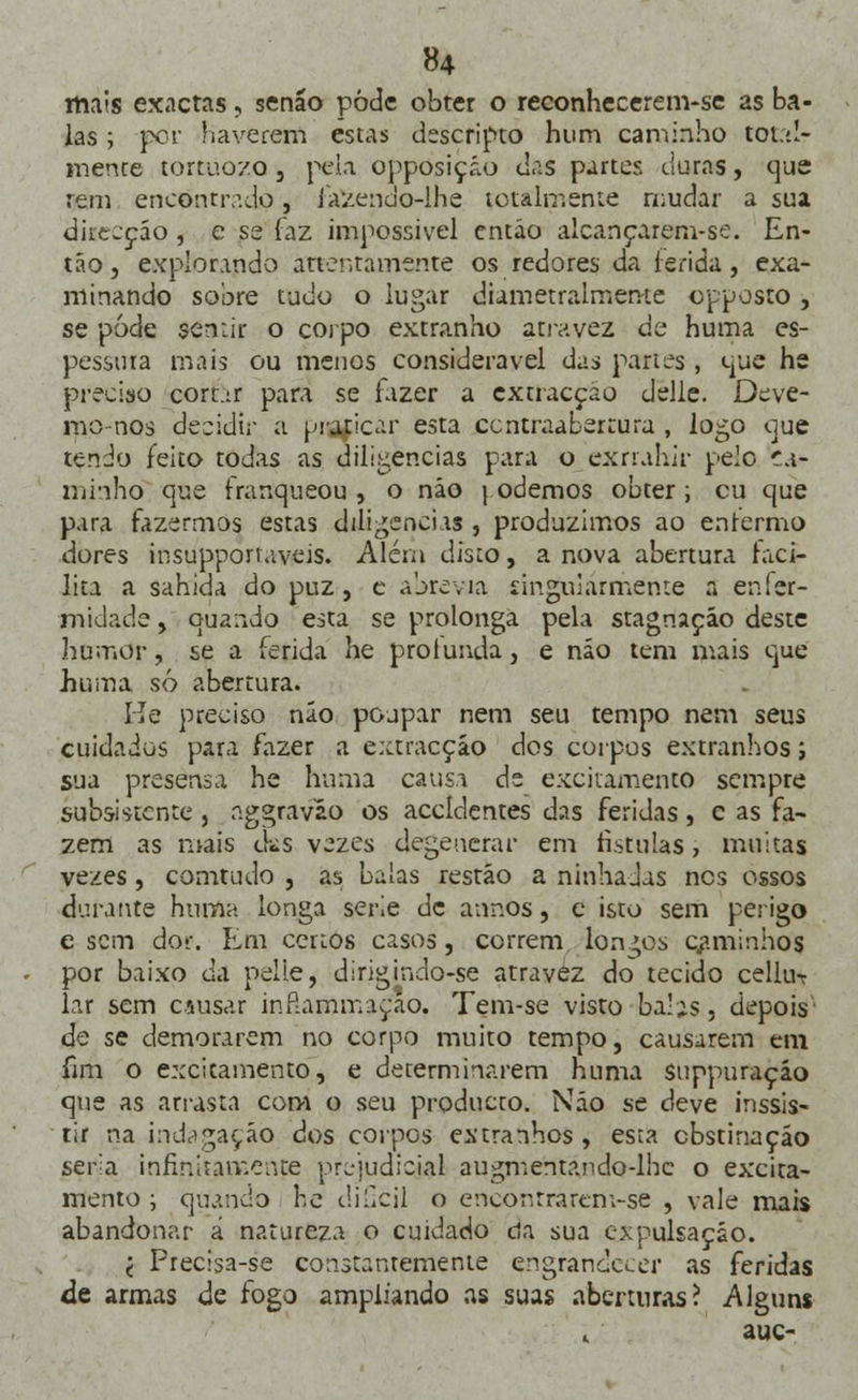 mais exactas, senão pode obter o reconhecerem-se as ba- las ; per haverem estas descripto hum caminho total- mente tortuozo j peia opposiçáo das partes duras, que rem encontrado, fazendo-lhe totalmente mudar a sua direcção , e se faz impossível então alcançarem-se. En- tão , explorando atientamente os redores da ferida , exa- minando sobre tudo o lugar diametralmente opposto , se pode sentir o corpo extranho ativ.vez de huma es- pessura mais ou menos considerável das partes , que hs preciso cortar para se fazer a extracção delle. Deve- mo nos decidir a praticar esta centraabertura , logo que tendo feito todas as diligencias para o exrrahir pelo ca- minho que franqueou, o não \ odemos obter; cu que para fazermos estas diligencias , produzimos ao enfermo dores insupporiaveis. Além disto, a nova abertura faci- lita a sahida do puz, c abrevia singularmente a enfer- midade , quando esta se prolonga pela stagnaçáo deste humor, se a ferida he protunda, e não tem mais que huma só abertura. He preciso não poupar nem seu tempo nem seus cuidados para fazer a extracção dos corpos extranhos j sua presensa he huma causa de excitamento sempre subsistente, figgravao os accldentes das feridas, e as fa- zem as mais cks vezes degenerar em fistulas, muitas vezes, comtudo , as balas restão a ninhadas nes ossos durante huma longa serie de annós, e isto sem perigo e sem dor. Em certos casos, correm longos caminhos por baixo da pelle, dirigindo-se atravez do tecido cellu-r lar sem causar inftammaçao. Tem-se visto balis, depois de se demorarem no corpo muito tempo, causarem em fim o excicamento, e determinarem huma suppuraçio que as arrasta com o seu produeto. Não se deve inssis- tir na indagação dos corpos extranhos, esta obstinação seria infinitamente prejudicial augmentando-lhe o excica- mento ; quando he diGcil o ençóntrarem-se , vale mais abandonar á natureza o cuidado cia sua cxpulsação. •( Precisa-se constantemente engrandecer as feridas de armas de fogo ampliando as suas aberturas? Alguns . auc-