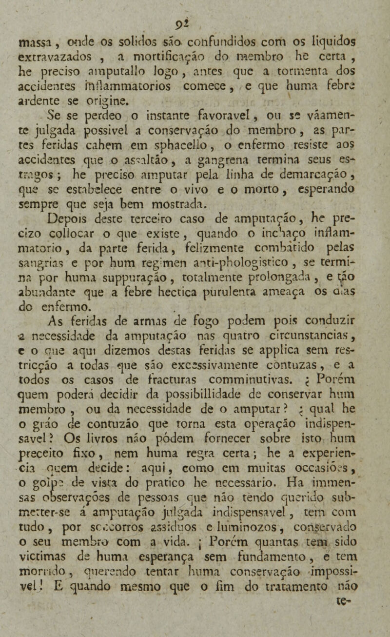 9f- massa, onde os sólidos são confundidos com os líquidos extravazados , a mortificação do membro he certa , he preciso nmpurallo logo , antes que a tormenta dos accidentes inílammatorios comece, e que huma febre ardente se origine. Se se perdeo o instante favorável, ou se váamen- te julgada possivel a conservação do membro, as par- tes feridas cahem em sphacello, o enfermo resiste aos accidentes que o asnltáo, a gangrena termina seus es- tragos ; he preciso amputar pela linha de demarcação , que se estabelece entre o vivo e o morto, esperando sempre que seja bem mostrada. Depois deste terceiro caso de amputação, he pre- cizo collocar o que existe, quando o inchaço inílam- matorio, da parte ferida, felizmente combatido pelas sangrias e por hum reg;men anti-phologistico , se termi- na por huma suppuraçáo, totalmente prolongada , e tão abundante que a febre hectica purulenta ameaça os alas do enfermo. As feridas de armas de fogo podem pois conduzir ■a necessidade da amputação nas quatro circunstancias, c o que aqui dizemos destas feridas se applica sem res- tricçáo a todas que são excessivamente contuzas, e a todos os casos de fracturas comminutivas. < Porém quem poderá decidir da possibillidade de conservar hum membro , ou da necessidade de o amputar ? ; qual he o gráo de contuzáo que torna esta operação indispen- sável ? Os livros não podem fornecer sobre isto hum preceito fixo, nem huma regra certa; he a experiên- cia qcem decide: aqui, como em muitas occasió.s, o golp^ de vista do pratico he necessário. Ha immen- sas observações de pessoas que não tendo querido sub- mctter-se á amputação julgada indispensável, tem com tudo, por sc.icorros assíduos eluminozos, conservado o seu membro com a vida. ; Porem quantas tem sido victimas de huma esperança sem fundamento, e tem morrido, querendo tentar huma conservação impossi- vel! E quando mesmo que o fim do tratamento não te-