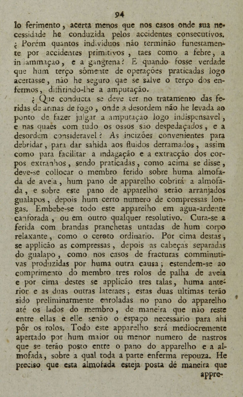 lo ferimento, acerta menos que nos casos onde sua ne- cessidade he conduzida pelos accidentes consecutivos. < Porém quantos ind.vtduos náo termináo funestamen- te por accidentes primitivos , taes como a febre, a iniammaçao, e a gingrenaí E quando fosse verdade que hum terço somente de operações praticadas logo acertasse, não he seguro qae se salve o terço dos en- fermos, dilfirindo-lhe a amputação. < Que conducta se deve ter no tratamento das fe- ridas di armas de fogo , onde a desordem náo he levada ao ponto de fazer julgar a amputação logo indispensável, e nas quaes com tudo os ossos sao despedaçados , e a desordem considerável í As incizóes convenientes para debridar, para dar sahida aos fluidos derramados, assim como para facilitar a indagação e a extracção dos cor- pos exrranhos, sendo praticadas, como acima se disse , deve-se collocar o membro ferido sobre huma almofa- da de ave a , hum pano de apparelho cobrirá a almofa- da , e sobre este pano de apparelho serão arranjados gualapos, depois hum certo numero de compressas lon- gas. Embebe-se todo este apparelho em agua-ardente canforada , ou em outro qualquer resolutivo. Cura-se a ferida com brandas pranchetas untadas de hum corpo relaxante, como o cereto ordinário. Por cima destas, se applicão as compressas , depois as cabeças separadas do gualapo , como nos casos de fracturas comminuti- vas produzidas por huma outra causa; estendem-se ao comprimento do membro três rolos de palha de aveia e por cima destes se applicão três talas, huma ante- rior e as duas outras lateraes; estas duas ultimas teráo sido preliminarmente enroladas no pano do apparelho até os lados do membro, de mane;ra que náo reste entre ellas e elle senão o espaço necessário para ahi pôr os rolos. Todo este apparelho será mediocremente apertado por hum maior ou menor numero de nastros que se teráo posto entre o pano do apparelho e a al- mofada , sobre a qual toda a parte enferma repouza. He preciso que esta almofada esteja posta dé maneira que appre-