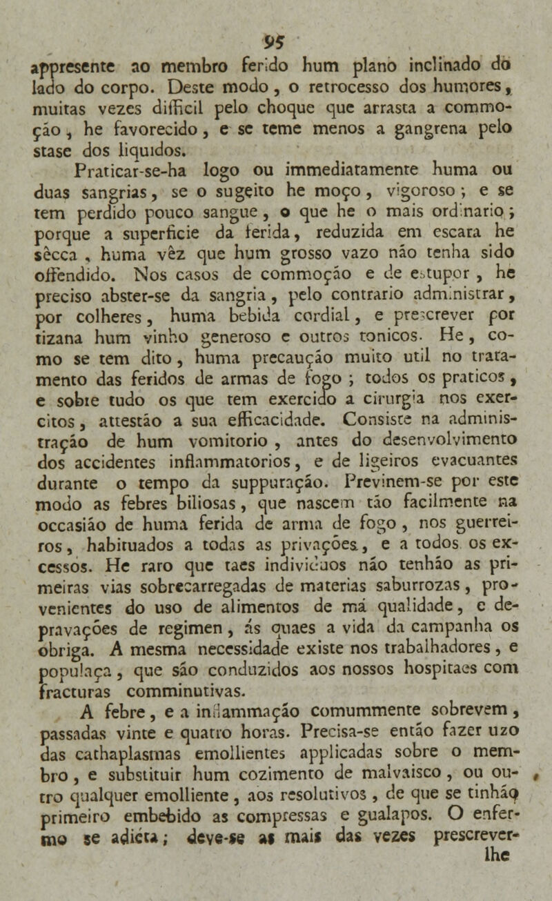 appresente ao membro ferido hum plano inclinado do lado do corpo. Deste modo, o retrocesso dos humores, muitas vezes diiíicil pelo choque que arrasta a coramo- çáo , he favorecido, e se teme menos a gangrena pelo stase dos líquidos. Praticar-se-ha logo ou immediatamente huma ou duas sangrias, se o sugeito he moço, vigoroso; e se tem perdido pouco sangue, o que he o mais ordinário; porque a superfície da ferida, reduzida em escara he sècca , huma vêz que hum grosso vazo náo tenha sido offendido. Nos casos de commoção e de estupor , he preciso abster-se da sangria, pelo contrario administrar, por colheres, huma bebida cordial, e prescrever por tizana hum vinho generoso c outros tónicos. He, co- mo se tem dito, huma precaução muito útil no trata- mento das feridos de armas de fogo ; todos os práticos, e sobie tudo os que tem exercido a cirurgia nos exér- citos , attestáo a sua efRcacidade. Consiste na adminis- tração de hum vomitório , antes do desenvolvimento dos accidentes inftammatorios, e de ligeiros evacuantes durante o tempo da suppuraçáo. Previnem-se por este modo as febres biliosas, que nascem tão facilmente na occasiáo de huma ferida de arma de fogo , nos guerrei- ros , habituados a todas as privações., e a todos os ex- cessos. He raro que taes indivíduos náo tenháo as pri- meiras vias sobrecarregadas de matérias saburrozas, pro- venientes do uso de alimentos de má qualidade, e de- pravações de regimen, ás quaes a vida da campanha os obriga. A mesma necessidade existe nos trabalhadores, e populaça, que são conduzidos aos nossos hospitaes com fracturas comminutivas. A febre, e a imlammaçáo comummente sobrevem, passadas vinte e quatro horas. Precisa-se então fazer uzo das cathaplasmas emollientes applicadas sobre o mem- bro , e substituir hum cozimento de malvaisco, ou ou- tro qualquer emolliente, aos resolutivos , de que se tinháQ ptimeiro embebido as compressas e gualapos. O enfer- mo se adicu; deve-se ai mais das vezes prescrever- lhe