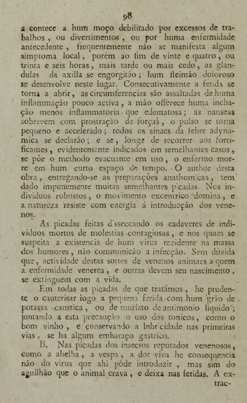 9» a contece a hum moço debilitado por excessos de tra- balhos , ou divertimentos , ou por huma enfermidade antecedente , frequentemente náo se manifesta algum simptoma local, porém ao fim de vinte e quatro,' ou trinta e seis horas, mais tarde ou mais cedo, as glân- dulas da axilla se engorgitáo ; hum fleimáo doloroso se desenvolve neste iugar. Consecutivamente a fenda se torna a abrir, as circumíerencias são assaltadas de huma inflammaçáo pouco activa, a mão offèrece huma incha- ção menos inflammatoria que edematosa; as náuseas sobrevem com prostração de forças, o pulso se torna pequeno e accelerado; todos os sinaes da febre adyna- mica se declaráo; e se, long; de recorrer aos forti- ficarttes , evidentemente indicados em semelhantes casos , se põe o methodo evacuante em uso, o enfermo mor- re em hum curto espaço <>; tempo. O author (.esta obra , emregando-se as preparações anathomicas, tem dado impunemente muitas semelhantes peadas- Ncs in- divíduos robustos, o movimento excêntrico domina, e a natureza resiste com energia á introdueção dos vene- nos. As picadas feitas dsseccando os cadáveres de indi- víduos mortos de moléstias .contagiosas, e nos quaes se suspeita a existência de hum virus rezidenre na massa dos humores , náo çommunicão a infecção. Sem dúvida que, actividade destas sortes de venenos animaes a quem a enfermidade venérea, e outras devem seu nascimento , se extinguem com a vida. Em todas as picadas de que tratámos , he pruden- te o cauterisar iogo a pequena ferida com hum grão de potassa -cáustica, ou ae muriato de antimonio liquido'; juntando a esta precaução o uso cios tónicos, como o bom vinho , e conservando a Inbr cidade nas primeiras vias , se ha algum embaraço gástrico. B. Nas picadas dos insecros reputados venenosos, como a abelha , a vespa , a dor viva he consequência náo do virus que ahi pôde introduzir , mas sim do aguilháo que o animal crava, e deixa nas feridas. A ex- trac-