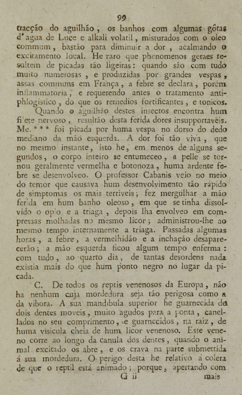 fracção do aguilhão , os banhos com algumas gôtaí d' agua de Luce e alkali volátil, misturados com o óleo Gommum , bastão para diminuir a dor , acalmando o excitamento local. He raro que phenomenos geraes re- sultem de picadas tão ligeiras: quando são com tudo muito numerosas , e produzidas por grandes vespas , assas cominuns em França , a febre se declara , porém inflammatoria, e requerendo antes o tratamenro afiti- phlogistico , do que os remédios fortificantes, e tónicos. Quando o aguilháó destes insectos encontra hum frete nervoso , resqltáo desta ferida dores insupportaveis. Me. * * * foi picada por huma vespa no. dorso do dedo mediano da mão esquerda. A dor foi tão viva , que no mesmo instante, isto he, em menos de alguns se- gundos , o corpo inteiro $e entumeceo , a pelle se tor- nou geralmente vermelha e botonoza, huma ardente fe- bre se desenvolveo. O professor Cabanis veio no meio do temor que causava hum desenvolvimento tão rápido de simptomas os mais terríveis; fez mergulhar a mão ferida em hum banho oleoso, em que se tinha dissol- vido o ópio e a triaga , depois lha envolveo em com- pressas molhadas no mesmo licor; administrou-lhe ao mesmo tempo internamente a triaga. Passadas algumas horas , a febre , a vermelhidão e a inchação desapare- cerão ; a mão esquerda ficou algum tempo enferma : com tudo, ao quarto dia, de tantas desordens nada existia mais do que hum ponto negro no lugar da pi- cada. C. De todos os reptis venenosos da Europa, não ha nenhum cuja mordedura seja tão perigosa como a da víbora. A sua mandíbula superior he guarnecida de* dois dentes moveis, muito agudos para a ponta, canel- lados no seu comprimento, -e guarnecidos , na raiz, de huma visicula cheia de hum\ licor venenoso. Este vene- no corre ao longo da cânula dos dentes, quando o ani- mal excitado os abre , e os crava na parte submettida á sua mordedura. O perigo desta he relativo á cólera <Je que o reptil está animado; porque, aperrando com G ii mais