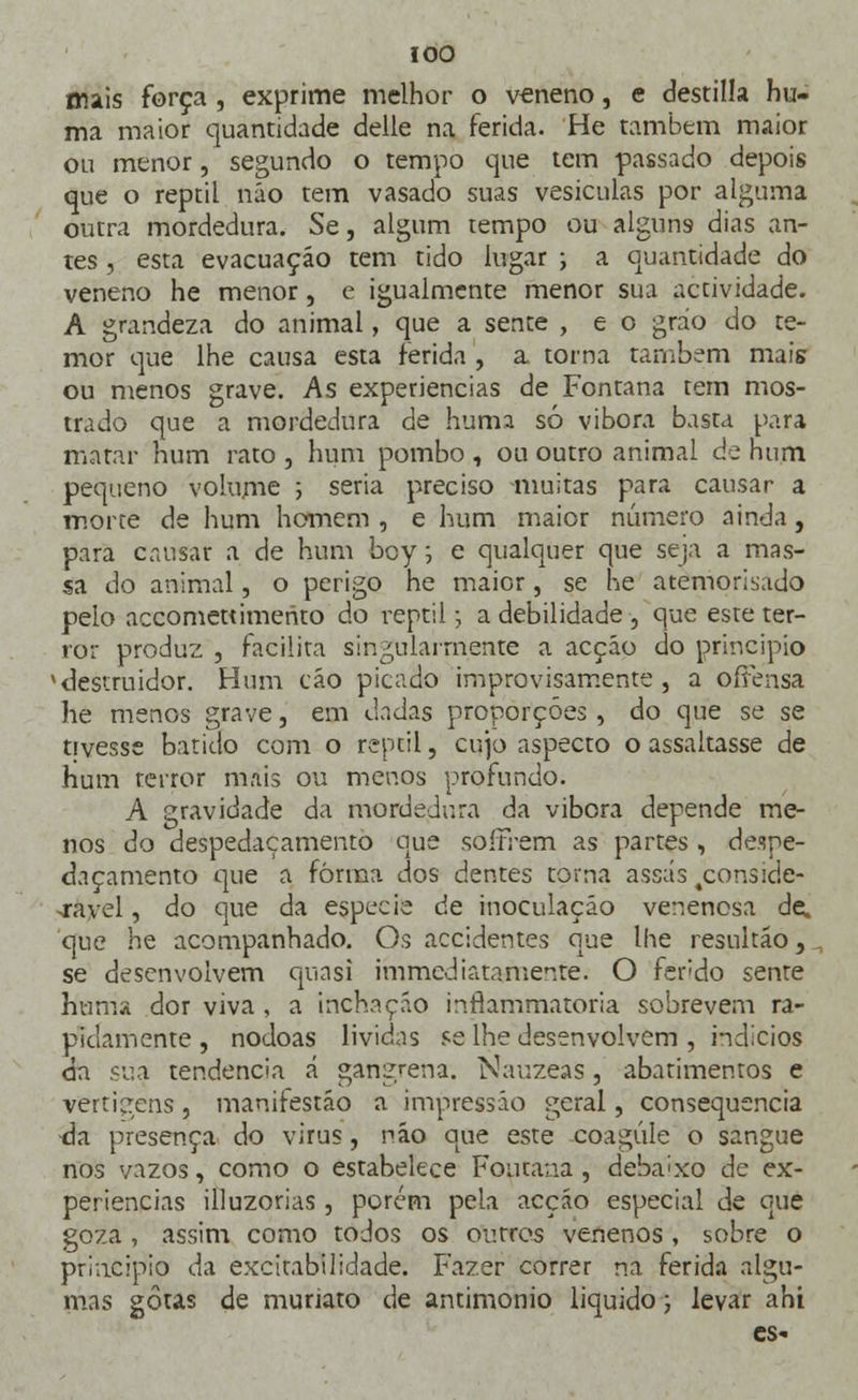 mais força , exprime melhor o veneno, e destilla hu- ma maior quantidade delle na ferida. He também maior ou menor, segundo o tempo que tem passado depois que o reptil náo tem vasado suas vesículas por alguma outra mordedura. Se, algum tempo ou alguns dias an- tes , esta evacuação tem tido lugar ; a quantidade do veneno he menor , e igualmente menor sua actividade. A grandeza do animal, que a sente , e o gráo do te- mor que lhe causa esta ferida , a torna também mais ou menos grave. As experiências de Fontana tem mos- trado que a mordedura de huma só vibora basta para matar hum rato , hum pombo , ou outro animal de hum pequeno volume j seria preciso -muitas para causar a morte de hum homem , e hum maior número ainda, para causar a de hum boy; e qualquer que seja a mas- sa do animal, o perigo he maior, se he atemorizado pelo accomettimerito do reptil-, a debilidade , que este ter- ror produz , facilita singularmente a acção do principio v destruidor. Hum cão picado improvisamente , a ofFertsa he menos grave, em dadas proporções, do que se se tivesse batido com o reptil, cujo aspecto o assaltasse de hum terror mais ou menos profundo. A gravidade da mordedura da vibora depende me- nos do despedaçamento que soffrem as partes , despe- daçamento que a forma dos dentes torna assas 4conside- >rayel, do que da espécie de inoculação venenosa de. que he acompanhado. Os accidentes que lhe resultãò,, se desenvolvem qnasi immediataniente. O fendo sente huma dor viva , a inchação inflammatoria sobrevem ra- pidamente , nódoas lívidas se lhe desenvolvem , indícios da sua tendência á gangrena. Nauzeas, abatimentos e vertigens, manirestão a impressão geral, consequência da presença do vírus, náo que este coagule o sangue nos vazos, como o estabelece Fontana , debaixo de ex- periências illuzorias, porém pela acção especial de que goza , assim como todos os outros venenos , sobre o principio da excitabilidade. Fazer correr na ferida algu- mas gotas de muriato de antimonio liquido; levar ahi es-