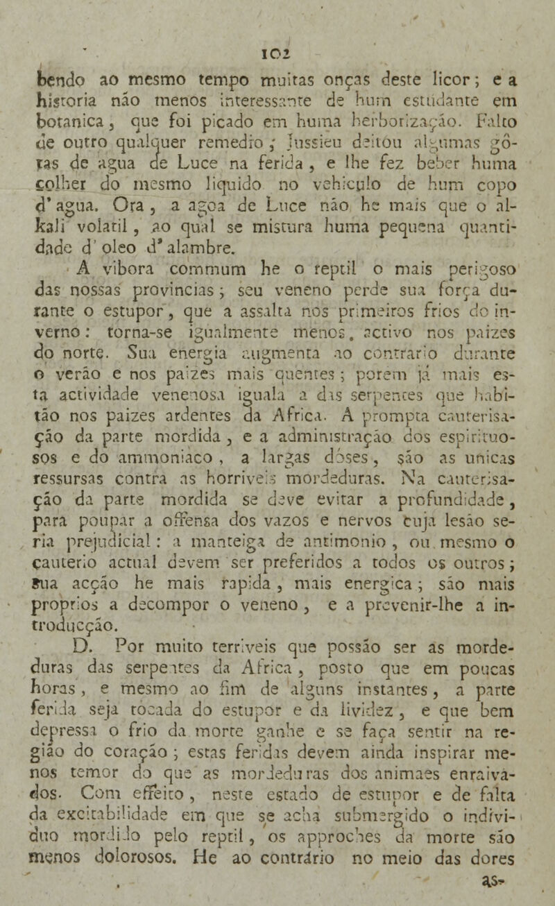 bendo ao mesmo tempo muitas onças deste licor; e a historia não menos interessante de Hum estudante em botânica, que foi picado ena huma hérborizaçáo. Falto de outro qualquer remédio ,' Jussieu deitou algumas go- ras de agua cie Luce na ferida , e lhe fez beber huma colher do mesmo liquido no vehicpio de hum copo d' agua. Ora , a ágoa de Luce não he mais que o al- ibi i volátil, ao qual se mistura liuma pequena quanti- dade doleo d'alambre. A vibora commum he o reptil o mais perigoso das nossas províncias; seu veneno perde sua forra du- rante o estupor, que a assalta nos primeiros frios do in- verno : torna-se igualmente menos, activo nos paizes do norte, òua energia augmenta ao contrario durante o verão e nos paizes mais quentes; porem já mais es- ta actividade venenosa iguala a das serpentes que habi- ta o nos paizes ardentes da Africa. A prompta cauterisa- ção da parte mordida , e a administração dos espirituo- sos e do ammoniaco , a largas doses, são as únicas ressursas contra as horríveis mordeduras. Na cauterisa- çáo da parte mordida se deve evitar a profundidade, para poupar a ofíensa dos vazos e nervos cuja lesão se- ria prejudicial: a manteiga de antimonio , ou mesmo o cautério actual devem ser preferidos a todos os outros; Sua acção he mais rápida, mais enérgica; são mais próprios a decompor o veneno , e a prcvenir-lhe a in- troducçáo. D. Por muito terríveis que possáo ser as morde- duras das serpeares da Africa} posto que em poucas horas , e mesmo ao fim de alguns instantes, a parte ferida seja tocada do estupor e da lividez , e que bem depressa o frio da morte ganhe e se faça sentir na re- gião do coração ; estas feridas devem ainda inspirar me- nos temor do que as mordeduras dos animaes enraiva- dos- Com efFeito , neste estado de estupor e de falta da excitabilidade em que se achai submergido o indivi- duo mordi .lo pelo reptil, os approches da morte são menos dolorosos. He ao contrário no meio das dores a>