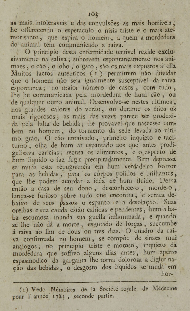 as mais intoleráveis e das convulsões as mais horríveis, he oíferecendo o espetaculo o rrisis triste e o mais ate- morisante , que espira o homem , a. quem a mordedura do animal tem communicado a raiva. O principio desta enfermidade terrível rezide exclu- sivamente na saliva; sobrevem espontaneamente nos ani- rmes , o cão , o lobo , o gato , sáo os mais expostos á ella Muitos factos autênticos ( i ) permittem náo duvidar que o homem náo seja igualmente susceptível da raiva espontânea; no maior número de cases , com tudo , lhe he communicada pela mordedura de hum cão , ou de qualquer outro animal. Desenvolve-se nestes últimos, nes grandes calores do verão, ou durante os frios os mais rigorosos; as mais das vezes parece ser produzi- da pela falta de bebida; he provável que nascesse tam- bém no homem , do tormento da sede levada ao ulti- mo gráo. O cão enraivado, primeiro inquieto e taci- turno , olha de hum ar espantado aos que antes prodi- galísàva caricias; recusa os alimentos, e o(aspecto de hum liquido o faz fugir precipitadamente. Bem depressa se muda esta repugnância em hum verdadeiro horror para as bebidas, para os corpos polidos e brilhantes, que lhe podem acordar a idéa de hum fluido. Deixa então a casa de seu dono , desconhece-o , morde-o , lança-se furioso sobre tudo que encontra, e semea de- baixo de seus passos o espanto e a desolação. Suas orelhas e sua cauda estão cabidas e pendentes , hum a ba- ba escumosa inunda sua guella inflammada, e quando se lhe não dá a morte , esgotado de forças, suecumbe á raiva ao fim de dous ou três dias. O quadro da rai- va confirmada no homem, se compõe de sinaes mui análogos; no principio triste e moroso, inquieto da mordedura que sofTreo alguns dias antes, hum aperto espasmódico da garganta lhe torna dolorosa a diglutina- ção das bebidas, o desgosto dos líquidos se muda em hor- fi) Vede Mcmoires de la Société royale de Mcdecine pour rannéVi7$3 , secoude partie.