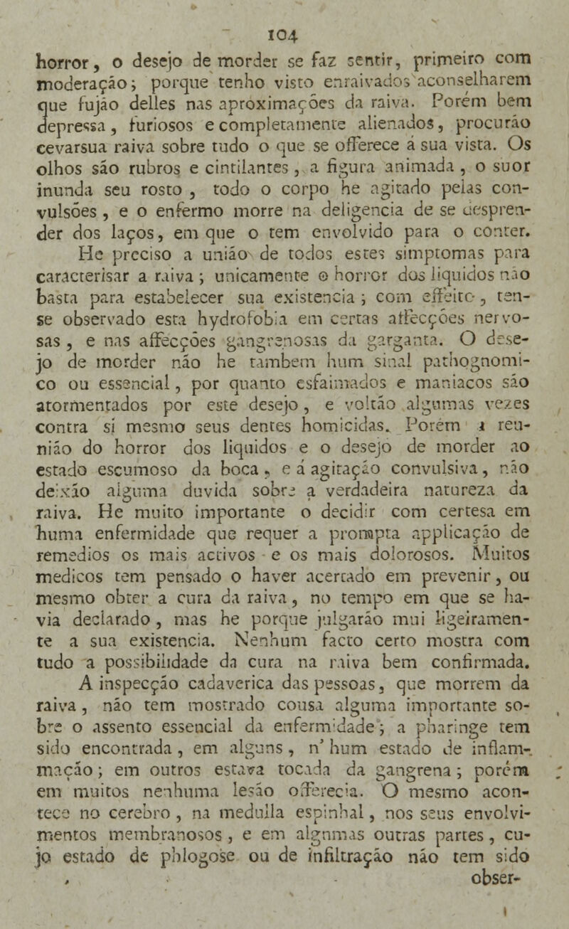 horror, o desejo de morder se faz sentir, primeiro com moderação; porque tenho visto enraivados aconselharem que fujão delles nas aproximações da raiva. Porém bem depressa, furiosos ecompletamente alienados, procuráo cevarsua raiva sobre tudo o que se offerece á sua vista. Os olhos sáo rubros e cintilantes, a figura animada , o suor inunda seu rosto , todo o corpo he agitado peias con- vulsões , e o enfermo morre na deligencia de se uespren- der dos laços, em que o tem envolvido para o conter. He preciso a união de todos esze, simptomas para caracterisar a raiva ; unicamente o horror dos líquidos náô basta para estabelecer sua existência ; com eííeite, ten- se observado esta hydrofobia em certas afFecçóes nervo- sas , e nas afFecçóes gangrenosas da garganta. O dese- jo de morder não he também hum sinal pathognomi- co ou essencial, por quanto esfaimados e maníacos sáo atormentados por este desejo, e voitáo algumas vezes contra si mesmo seus dentes homicidas. Porém i reu- nião do horror dos líquidos e o desejo de morder ao estado escamoso da boca, e á agitação convulsiva, não deixáo alguma duvida sobrj a verdadeira natureza da raiva. He muito importante o decidir com certesa em huma enfermidade que requer a pronapta applicação de remédios os mais activos e os mais dolorosos. Muitos médicos tem pensado o haver acercado em prevenir, ou mesmo obter a cura da raiva, no tempo em que se ha- via declarado , mas he porque julgarão mui ligeiramen- te a sua existência. Nenhum facto certo mostra com tudo a possibilidade da cura na raiva bem confirmada. A inspecção cadavérica das pessoas, que morrem da raiva, não tem mostrado cousa alguma importante so- bre o assento essencial da enfermidade; a pharinge tem sido encontrada, em alguns, n' hum estado de inflam- mação; em outros estava tocada da gangrena; porém em muitos nenhuma lesão oírbrecia. O mesmo acon- tece no cérebro, na medulla espinhal, nos seus envolvi- mentos membranosos , e em algumas outras partes , cu- jo estado de pblogose ou de infiltração náo tem sido obser-