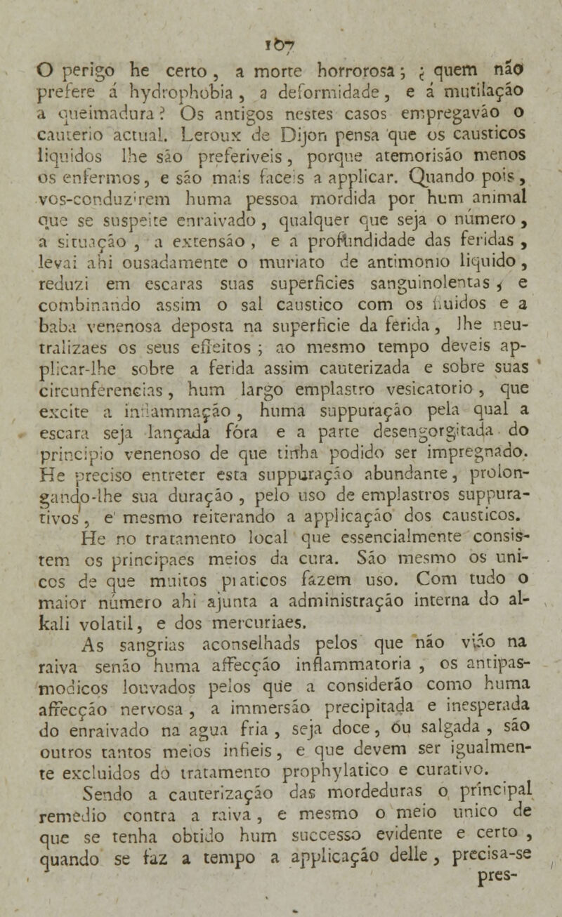 O perigo he certo , a morre horrorosa; j quem não prefere á hydrophobia , a deformidade, e á mutilação a queimadora ? Os antigos nestes casos empregavão o cautério actual. Leroux de Dijon pensa que os cáusticos líquidos lhe são preferíveis, porque atemorisão menos os enfermos, e são mais fáceis a applicar. Quando pois, vos-ccnduz;rem huma pessoa mordida por hum animal o^ue se suspeite enraivado , qualquer que seja o número, a situação , a extensão , e a profundidade das feridas , levai áhi ousadamente o muriato de antimomo liquido, reduzi em escaras suas superfícies sanguinolentas 4 e combinando assim o sal cáustico com os fluídos e a baba venenosa deposta na superfície da ferida, lhe neu- traiizaes os seus efleitos ; ao mesmo tempo deveis ap- plicar-lhe sobre a ferida assim cauterizada e sobre suas circunferências, hum largo emplastro vesicatório, que excite a ínHàmmaçáo, huma suppuraçáo pela qual a escara seja lançada fora e a parte desengorgitada do principio venenoso de que tirrha podido ser impregnado. He preciso entreter esta suppuraçáo abundante, proion- gando-lhe sua duração , pelo uso de emplastros suppura- tivos, e1 mesmo reiterando a applicaçáo dos cáusticos. He no tratamento local que essencialmente consis- tem es principaes meios da cura. São mesmo os úni- cos de que muitos pi áticos fazem uso. Com tudo o maior número ahi ajunta a administração interna do al- kali volátil, e dos mercuriaes. As sangrias aconselhads pelos que não viá.o na raiva senão huma affecção inflammatoria , os aritipas- moaicos louvados pelos que a consideráo como huma afrecção nervosa , a immersáo precipitada e inesperada do enraivado na agua fria , seja doce, ou salgada , são outros tantos meios infiéis, e que devem ser igualmen- te excluídos do tratamento prophylatico e curativo. Sendo a cauterização das mordeduras o principal remédio contra a raiva, e mesmo o meio único de que se tenha obtido hum suecesso evidente e certo , quando se faz a tempo a applicaçáo delie, precisa-se prés-