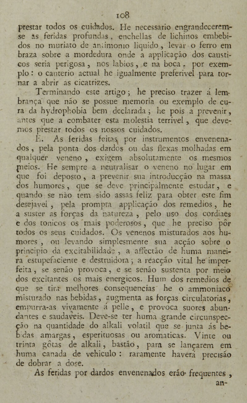 io8 prestar todos os cuidados. He necessário engrandecerem- se as feridas profundas, enchellas de lichinos embebi- dos no muriato de àntiraonio liquido, levar o lerro em braza sobre a mordedura onde a applicaçáo dos cáusti- cos seria perigosa, nos lábios, e na boca f por exem- plo : o cautério actual he igualmente preferível para tor- nar a abrir as cicatrizes. Terminando este artigo; he preciso trazer á lem- brança que náo se possue memoria ou exemplo de cu- ra da hydrophobia bem declarada ; he pois a prevenir, ^ntes que a combater esta moléstia terrível, que deve- mos prestar rodos os nossos cuidados. K. As íeridas feitas por instrumentes envenena- dos , pela ponta dos dardos ou das ílexas molhadas em qualquer veneno , exigem absolutamente os mesmos meios. He sempre a neutralisar o veneno no lugar em que foi deposto , a prevenir sua iruroducção na massa dos humores, que se deve principalmente estudar, e quando se não tem sido assas feliz para obter este fim desejável , pela prompra applicaçáo dos remédios, he a suster as forças da natureza , pelo uso dos cordiaes e dos tónicos os mais poderosos, que he preciso pôr todos os seus cuidados. Os venenos misturados aos hu- mores , ou levando simplesmente sua acçáo sobre o principio da excitabilidade , a affectáo de numa manei- ra estupefaciente e destruidora ■■, a reacção vital he imper- feita , se senão provoca, e se senão sustenta por meio dos excitantes os mais enérgicos. Hum dos remédios de que se tira melhores consequências he o ammoniaco misturado nas bebidas, augmenta as forças circulatórias, empurra-as vivamente ;-í pelle, e provoca suores abun- dantes e saudáveis. Deve-se ter huma grande circunspec- ção na quantidade do alkali volátil que se junta «-is be- b das amargas, esperituosas ou aromáticas. Vinte ou trinta gotas de alkali, bastão, para se lançarem em huma canada de vehiculo : raramente haverá precisão de dobrar a dose. As feridas por dardos envenenados eráo^ frequentes , an-