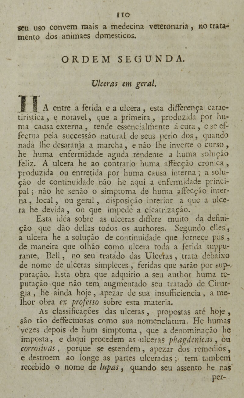 IIO seu uso convém mais a medecina veteronaria, no trata- mento dos animaes domésticos. ORDEM SEGUNDA. Ulceras em geral. lj A entre a ferida e a ulcera , esta diíFerença carac- tiristica , e notável, que a primeira, produzida por nu- ma causa externa , tende essencialmente á cura , e se ef- fectua pela successáo natural de seus perlo dos, quando nada lhe desaranja a marcha , e não lhe inverte o curso , he huma enfermidade aguda tendente a huma solução feliz. A ulcera he ao contrario huma affecçáo crónica , produzida ou entretida por huma causa interna ; a solu- ção de continuidade não he aqui a enfermidade princi- pal ; não he senão o simptoma de huma affecçáo inter- na , local, ou geral, disposição interior a que a ulce- ra he devida , ou que impede a cicatrização. Esta idéa sobre as ulceras differe muito da defini- ção que dão delias todos os authores. Segundo elles, a ulcera he a solução de continuidade que fornece pus , de maneira que olháo como ulcera roda a ferida suppu- rante, Bell, no seu tratado das Ulceras, trata debaixo de nome de ulceras simpleces, feridas que s-aráo por sup-< puração. Esta obra que adquirio a seu author huma re- putação que não tem. augmentado seu tratado de Cirur- gia , he ainda hoje, apezar de sua insufficiencia , a me- lhor obra ex professo sobre esta matéria. As classificações das ulceras, propostas até hoje , sáo tão deíFectuosas como sua nomenclatura. He humas 'vezes depois de hum simptoma, que a denominação he imposta, e daqui procedem as ulceras phagdcnicxs, ou corrosivas, porque se estendem, apezar dos remédios, e destroem ao longe as partes ulceradas ;■ tem também recebido o nome de lupas, quando seu assento he nas per-