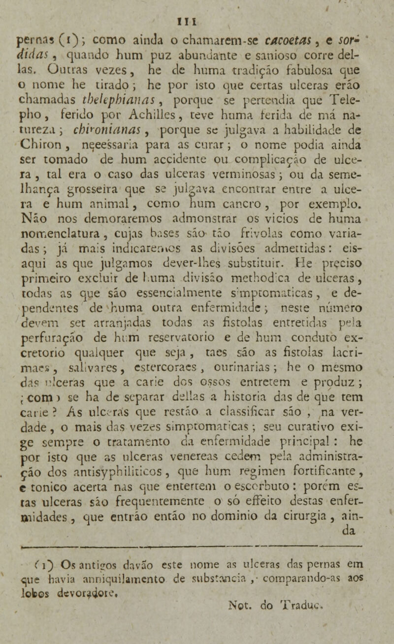 pernas (i); ccmo ainda o chamarem-se cacoetas, e sor» didas, quando hum puz abundante e sanioso corre del- ias. Outras vezes, he de huma tradição fabulosa que o nome he tirado; he por isto que certas ulceras eráo chamadas tbeUphianas, porque se pertendia que Tele- pho, ferido por Achilles, teve huma ferida de má na- tureza j cbhoniãnas, porque se julgava a habilidade de Chiron , nqeessaria para as curar; o nome podia ainda ser tomado de hum accidente ou complicação de ulce- ra , tal era o caso das ulceras verminosas ; ou da seme- lhança grosseira que se julgava encontrar entre a ulce- ra e hum animal, como num cancro , por exemplo. Não nos demoraremos admonstrar os vicios de huma nomenclatura , cujas bases são tão frívolas como varia- das; já mais indicaremos as divisões admettidas: eis- aqui as que julgamos dever-lhes substituir. He preciso primeiro excluir defuma divisão methodica de ulceras, todas as que sáo essencialmente s:mptomaticas, e de- pendentes de huma outra enfermidade; neste número devem ser arranjadas todas as fistoías entretidas pela perfuração de htm reservatório e de hum conduto ex- cretorio qualquer que seja , taes sáo as fistoías lacri- maes, salivares, estercoraes , ourinarias ; he o mesmo ò?s aceras que a carie dos ossos entretém e produz ; ; com) se ha de separar delias a historia das de que tem carie ? As ulceras que restão a classificar são , na ver- dade , o mais das vezes simpromapcas; seu curativo exi- ge sempre o tratamento da enfermidade principal : he por isto que as ulceras venéreas cedem pela administra- ção dos antisyphiliticos , que hum regimen fortificante, e tónico acerta nas que entertem o escorbuto: porém es- tas ulceras são frequentemente o só effeito destas enfer- midades , que entráo então no domínio da cirurgia, ain- da (i~) Os antigos davão este nome as ulceras das pernas em €jue havia anniquilamento de substancia ,• comparando-as aos lobos devoi^g.010, Not. do Traduc.