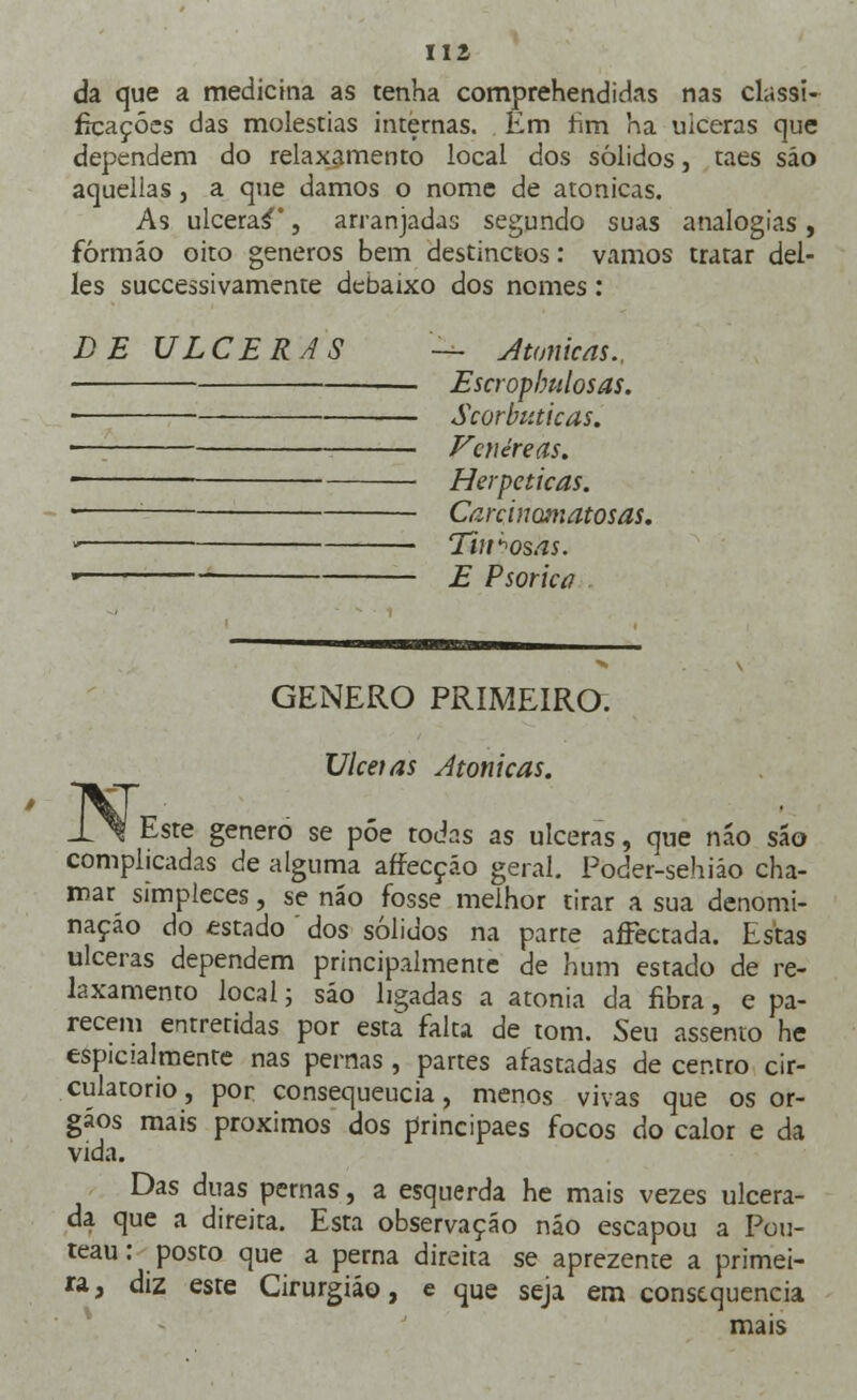 da que a medicina as tenha comprehendidas nas classi- ficações das moléstias internas. Em fim ha ulceras que dependem do relaxamento local dos sólidos, taes são aquellas, a que damos o nome de atonicas. As ulceras, arranjadas segundo suas analogias , fórmáo oito géneros bem destinctos: vamos tratar del- les suecessivamente debaixo dos nomes: DE ULCERAS — Atonicas., Escropbulosas. ■ Scorbiuicas. . Venéreas. ' Herméticas. ■ ■ Carcinotnatosas. , Tinhosas. • ■ E Psorkú GÉNERO PRIMEIRO. Ulcetas Atonicas. Este género se póe todas as ulceras, que náo são complicadas de alguma affecçáo geral. Poder-sehiáo cha- mar simpieces, se náo fosse melhor tirar a sua denomi- nação do estado ' dos sólidos na parte aíFectada. Estas ulceras dependem principalmente de hum estado de re- laxamento local; sáo ligadas a atonia da fibra, e pa- recem entretidas por esta falta de tom. Seu assento he espicialmente nas pernas, partes afastadas de centro cir- culatório , por consequeucia, menos vivas que os ór- gãos mais próximos dos principaes focos do calor e da vida. Das duas pernas, a esquerda he mais vezes ulcera- da que a direita. Esta observação náo escapou a Pou- teau: posto que a perna direita se aprezeme a primei- ra, diz este Cirurgião, e que seja em consequência mais