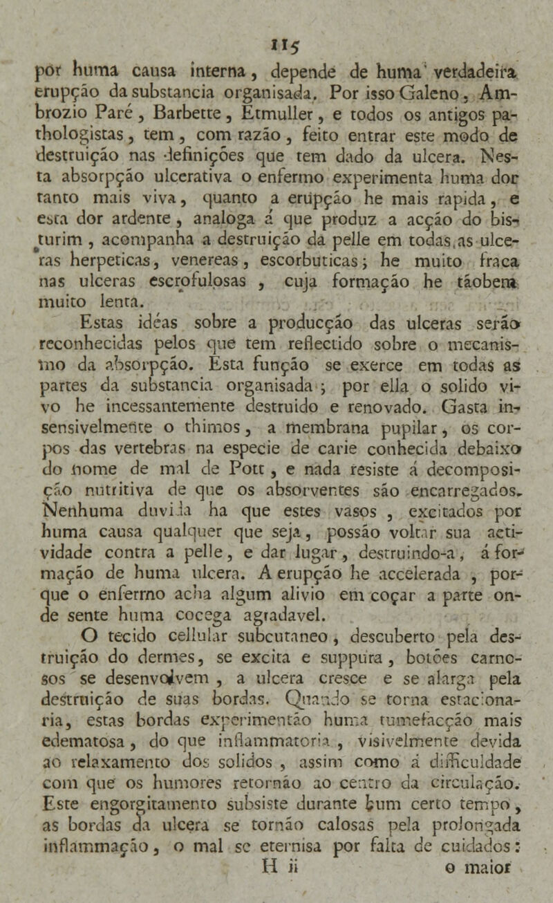 por huma causa interna, depende de huma' verdadeira erupção da substancia organisada. Por isso Galeno, Am- brozio Pare, Barbette, Etmuller, e todos os antigos pa- thologistas, tem, com razão, feito entrar este modo de destruição nas definições que tem dado da ulcera. Nes- ta absorpção ulcerativa o enfermo experimenta huma dor tanto mais viva, quanto a erupção he mais rápida, e esta dor ardente , análoga á que produz a acção do bis-* turim , acompanha a destruição da pelle em todas,as ulce- ras herpeticas, venéreas, escorbuticas; he muito fraca nas ulceras escrofulosas , cuja formação he tãobera muito lenta. Estas idéas sobre a producçáo das ulceras será» reconhecidas pelos que tem reflectido sobre o mecanis- mo da absorpção. Esta função se exerce em todas as partes da substancia organisada ; por ella o solido vi- vo he incessantemente destruido e renovado. Gasta 019 sensivelmente o thimos, a membrana pupilar, os cor- pos das vértebras na espécie de carie conhecida debaixo do nome de mal de Pott, e nada resiste á decomposi- ção nutritiva de que os absorventes são encarregados. Nenhuma duvi h ha que estes vasos , excitados por huma causa qualquer que seja, possáo voltar sua acti- vidade contra a pelle, e dar lugar, destruindo-a, á for- mação de huma ulcera. A erupção he accelerada , por- que o enfermo acha algum alivio em coçar a parte on- de sente huma cocega agradável. O tecido cellular subcutâneo , descuberto pela des- truição do dermes, se excita e suppura , botões carno- sos se desenvolvem , a ulcera cresce e se alarga pela destruição de suas bordas. Quaado se torna estaciona- ria, estas bordas experimentão huma tumefacçáo mais edematosa, do que inilammatom , visivelmente devida ao relaxamento dos sólidos , assim como á difficuldade com que os humores retornáo ao centro da circulação. Este engorgitatnento subsiste durante fcum certo tempo, as bordas da ulcera se tornão calosas pela prolongada inílammação, o mal se eternísa por falta de cuidados: H ii o maior