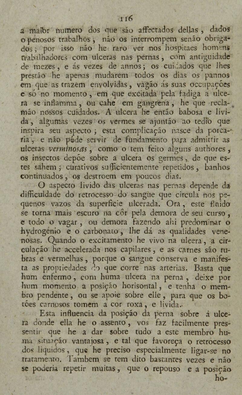 ií6 d maibr fiurnero dos que são afFectados delias , dados o penosos trabalhos, não os interrompem senão obriga- dos ; por isso náo he raro ver nos hospitaes homens trabalhadores com ulceras nas pernas, com antiguidade de mezes, e ás vezes de annos; os cuidados que lhes prestáo he apenas mudarem todos os dias os pannos em que as trazem envolvidas, vagão ás suas occupaçóes e só no momento , em que excitada pela fadiga a ulce- ra se inrlamma, ou cahe em gangrena, he que recla-1 mão nossos cuidados. A ulcera he então babosa e lívi- da , algumas vezes os vermes se ajuntáo ao tédio que inspira seu aspecto ; esta complicação nasce da porca-- ria , e náo pede servir de fundamento para admitrir as ulceras verminosãs, como o tem feito alguns authores, os insectos depõe sobre a ulcera os germes, de que es- tes sahem ; curativos suEficientemente repetidos, banhos continuados, os destroem em poucos diaá. O aspecto livido das ulceras nas pernas depende da difficuldade do retrocesso do sangue que circula nos pe- quenos vazos da superfície ulcerada. Ora, este flnido se torna mais escuro na cor pela demora de seu curso, e todo o vagar, ou demora fazendo ahi predominar o hydrogénio e o carbonato , lhe dá as qualidades vene- nosas. Quando o excitamento he vivo na ulcera, a cirj culaçáo he accelerada nos capilares, e as carnes sáo ru- bras e vermelhas, porque o sangue conserva e marufes- ta as propriedades do que corre nas artérias. Basta que hum enfermo, com huma ulcera na perna , deixe por hum momento a posição horisontal, e tenha o menv bro pendente, ou se apoie sobre elle, para que os bo- tões carnosos tomem a cor roxa, e livida- Esta influencia da posição da perna sobre á ulce- ra donde ella he o assento, vos faz facilmente pres- sentir que he a dar sobre tudo a este membro hu- ma situação vantajosa, e tal que favoreça o retrocesso dos liquides, que he preciso especialmente ligar-se no tratamento. Também, se tem dito bastantes vezes e não se poderia repetir muitas, que o repouso e a posição ho-