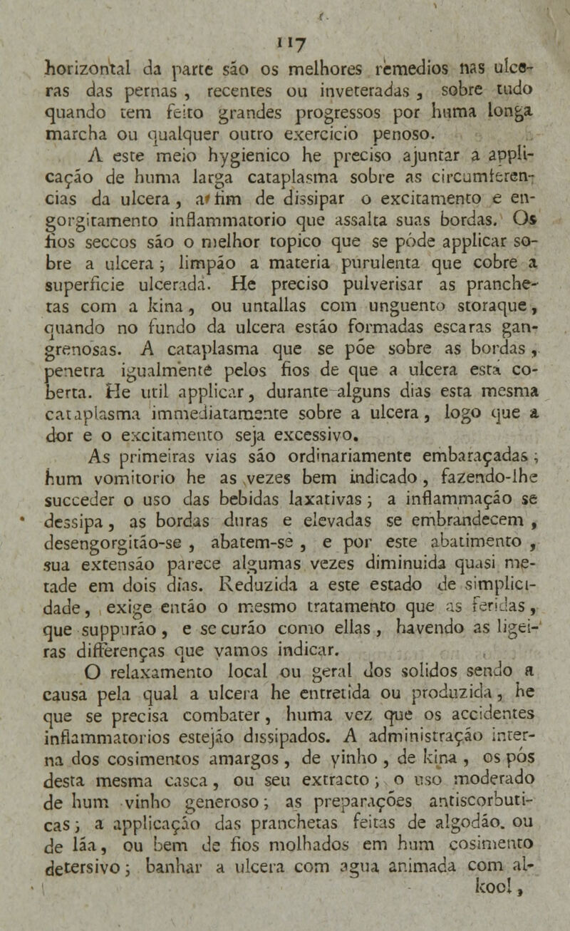 horizontal da parte sáo os melhores remédios nas ulca- ras das pernas , recentes ou inveteradas , sobre tudo quando tem feito grandes progressos por huma longa marcha ou qualquer outro exercício penoso. A este meio hygienico he preciso ajuntar a appli- cação de huma larga cataplasma sobre as circumteren- cias da ulcera, a*rim de dissipar o excitamento e en- gorgitamento inflammatorio que assalta suas bordas. Os fíos seccos sáo o melhor tópico que se pôde applicar so- bre a ulcera ; limpáo a matéria purulenta que cobre a superfície ulcerada. He preciso puiverisar as pranche- tas com a kina, ou untallas com unguento storaque, quando no fundo da ulcera estão formadas escaras gan- grenosas. A cataplasma que se põe sobre as bordas r penetra igualmente pelos fios de que a ulcera esta co- berta. He útil applicar, durante alguns dias esta mesma cataplasma imnieJiatamsnte sobre a ulcera, logo que a dor e o excitamento seja excessivo. As primeiras vias sáo ordinariamente embaraçadas; hum vomitório he as vezes bem indicado , fazendo-lhe succeder o uso das bebidas laxativas; a inflamrnação se dessipa, as bordas duras e elevadas se embrandecem , desengorgitáo-se , abatem-se , e por este abatimento , sua extensão parece algumas vezes diminuída quasi me- tade em dois dias. Reduzida a este estado de simplici- dade , exige então o mesmo tratamento que as feri Jas, que suppnrão, e securáo como ellas , havendo as ligei- ras differenças que vamos indicar. O relaxamento local ou geral dos sólidos sendo a causa pela qual a ulcera he entretida ou produzida, he que se precisa combater, huma vez que os accidentes inflammatorios estejáo dissipados. A administração inter- na dos cosimentos amargos , de vinho , de kina , os pós desta mesma casca, ou seu extracto ; o uso moderado de hum vinho generoso; as preparações antiscorbuti- cas; a applicaçáo das pranchetas feitas de algodão, ou de láa, ou bem de fios molhados em hum cosimento detersivo; banhar a ulcera com agua animada com al- kool,