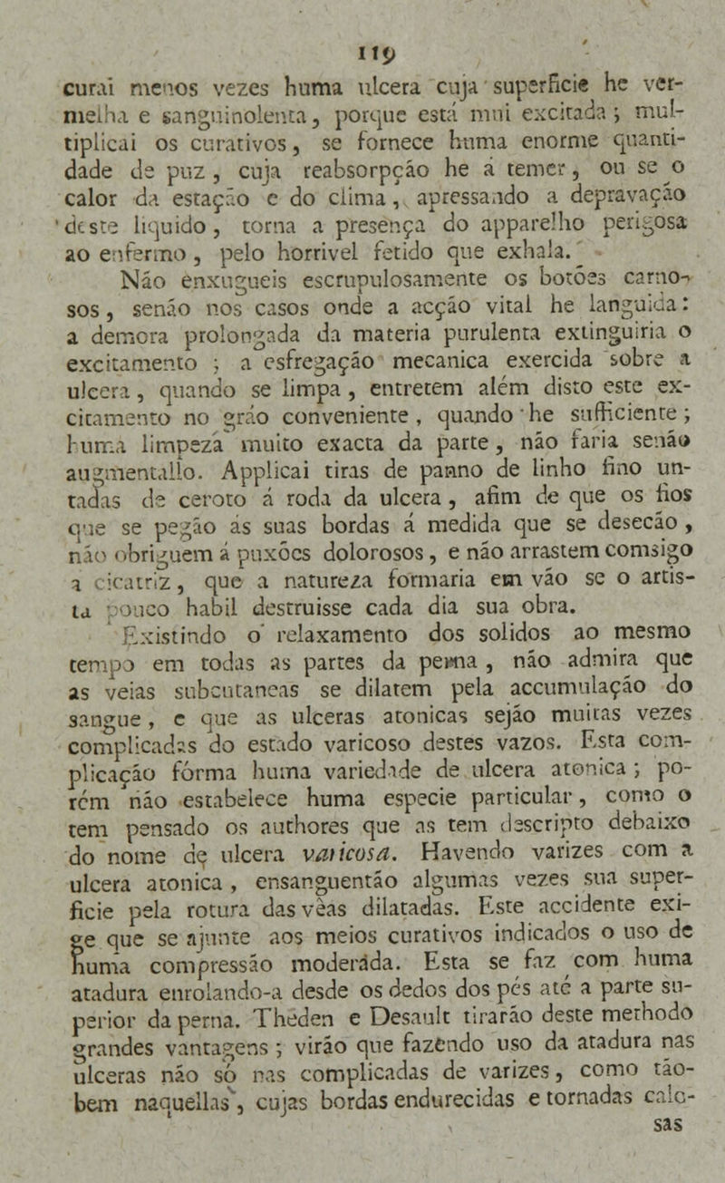 curai meios vezes huma ulcera cuja superfície he ver- melha e sanguinolenta, porque está mtii excitada 5 mul- tiplicai os curativos, se fornece huma enorme quanti- dade de puz , cuja reabsorpção he á temer, ou se o calor da estação c do clima, apressando a depravação 'deste liquido, torna a presença do apparelho perigosa ao enfermo , pelo horrível fétido que exhala. _ Náo enxugueis escrupulosamente os botões carno-> sos, senão nos casos onde a acção vital he Linguiça: a demora prolongada da matéria purulenta extinguiria o excitamento ; a esfregaçáo mecânica exercida sobre a ulcera, quando se limpa , entretém além disto este ex- citamento no gráo conveniente, quando he sufticiente ; lurr.a limpeza muito exacta da parte, náo faria senão augmentallo. Applicai tiras de panno de linho fino un- tadas de ceroto á roda da ulcera, afim de que os fios que se pegão ás suas bordas á medida que se desecão , náo obriguem á puxões dolorosos, e não arrastem comsigo 1 icatriz, que a natureza formaria em vão se o artis- ta pouco hábil destruísse cada dia sua obra. :istindo o' relaxamento dos sólidos ao mesmo temp:> em todas as partes da perna , náo admira que as veias subcutâneas se dilatem pela accumulação do sangue, c que as ulceras atonicas sejão muitas vezes complicadas do estado varicoso destes vazos. Esta com- plicação forma huma variedade de ulcera atonica ; po- rem náo estabelece huma espécie particular, como o tem pensado os authores que as tem ilescripto debaixo do nome de ulcera vaticosa. Havendo varizes com a ulcera atonica , ensanguentáo algumas vezes sua super- fície pela rotura dasveas dilatadas. Este accidente exi- te que se ajunte aos meios curativos indicados o uso de unia compressão moderada. Esta se faz com huma atadura enrolando-a desde os dedos dos pés até a parte su- perior da perna. Theden e Desault tirarão deste methodo <*randes vantagens ; virão que fazendo uso da atadura nas ulceras não so nas complicadas de varizes, como tão- bem naauellas\ cujas bordas endurecidas e tornadas calo- sas