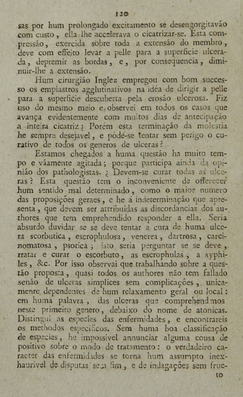 sas por hum prolongado excitamento se desengorgitavão com custo , ella lhe accelerava o cicatrizar-se. Esta com- pressão, exercida sobre toda a extensão do membro, deve com efrejto levar a pelle para a superfície ulcera- da , depremir as bordas, e, por consequência, dimi- nuir-lhe a extensão. Hum cirurgião Inglez empregou com bom succes- so os emplastros agglutinarivos na idéa de dirigir a pelle para a superfície descuherta pela erosão ulcerosa. Fiz uso do mesmo meio e observei em todos os casos que avança evidentemente com muitos dias de antecipação a inteira cicatriz < Porém esta terminação da moléstia he sempre desejável, e póde-se tentar sem perigo o cu- rativo de todos os géneros de ulceras ? Estamos chegados a huma questão lia muito tem- po e vãamente agitada; porque participa ainda d'<\ opi- nião dos pathologistas- < Devem-se curar tod.is as ulce- ras ? Esta questão tem o inconveniente de orTerecer hum sentido mal determinado, como o maio;* numero das proposições geraes , e he á indeterminação que apre- senta , que devem ser attribuidas as discordâncias dos au- thores que tem emprehendido responder a ella. Seria absurdo duvidar se se deve tentar a cura de huma ulce- ra scorbutica , escrophulosa , venérea , dartrosa , carci- nomatosa , psorica ; isto seria perguntar se se deve , rratar e curar o escorbuto, as escrophulas , a syphi- les , &c. Por isso observai que trabalhando sobre a ques- tão proposta, quasi todos os authores não tem fallado senão de ulceras simplices sem complicações , unica- menre dependentes de hum relaxamento geral ou local: em huma palavra , das ulceras que comprehend mos neste primeiro género, debaixo do nome de atonicas. Distingui as espécies das enfermidades, e encontrareis os methodos específicos* Sem huma boa classificação de espécies, he impossível annunciar alguma cousa de positivo sobre o modo de tratnmento: o verdadeiro ca- racter das enrermin.ides se torna hum assumpto inex- haurivel de disputas se..i fiirij e de indagações sem frue- to