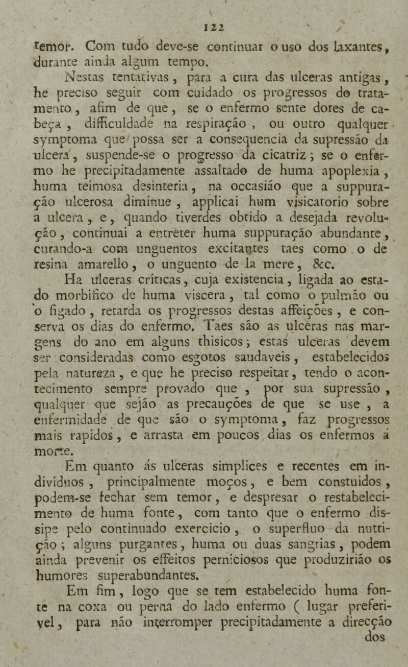 temor. Com tudo deve-se continuar o uso dos laxantes, durante ainda algum tempo. Nestas tentativas, para a cura das ulceras antigas, he preciso seguir com cuidado os progressos do trata- mento , afim de que, se o enfermo sente dores de ca- beça , difKculdade na respiração , ou outro qualquer symptoma que possa ser a consequência da supressão da ulcera, suspende-se o progresso da cicatriz; se o enfsr- mo he precipitadamente assaltado de huma apoplexia, huma teimosa desinteria, na occasiáo que a suppura- ção ulcerosa diminue , applicai hum visicarorio sobre a ulcera, e, quando tiverdes obtido a desejada revolu- ção , continuai a entreter huma suppuraçáo abundante, curando-a com unguentos excitantes taes como o de resina amarello, o unguento de la mere, &c. Ha ulceras criticas, cuja existência, ligada ao esta- do morbiíico de huma víscera , tal como o pulmão ou o fígado , retarda os progressos destas affeiçóes , e con- serva os dias do enfermo. Taes são as ulceras nas mar- gens do ano em alguns thisicos; estas ulceras devem ser consideradas como esgotos saudáveis, estabelecido» pela natureza, e que he preciso respeitar, tendo o acon- tecimento sempre provado que , por sua supressão , qualquer que sejáo as precauções de que se use , a enfermidade de que são o symptoma, faz progressos mais rápidos, e arrasta em poucos dias os enfermos á morte. Em quanto ás ulceras simplices e recentes em in- divíduos , principalmente moços, e bem constuidos , podem-se fechar sem temor, e despresar o restabeleci- mento de huma fonte, com tanto que o enfermo dis- sipe pelo continuado exercício , o supérfluo da nutri- ção ; alguns purgantes, huma ou duas sangrias, podem ainda prevenir os effeitos perniciosos que produzirião os humores superabundantes. Em fim, logo que se tem estabelecido huma fon- te na coxa ou perna do lado enfermo ( lugar preferí- vel , para não interromper precipitadamente a direcção dos