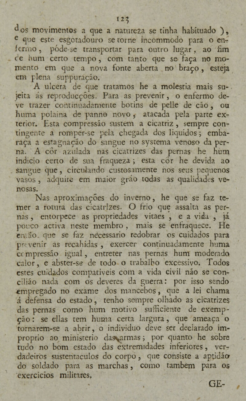 I2«5 d os movimentos a que a nature2a se tinha habituado ), e que este esgotadouro se torne incommodo para o en- fermo, pôde se transportar para outro lugar, ao íim c*e hum certo tempo, com tanto que se faça no mo- mento em que a nova fonte aberta no braço, esteja em plena suppuraçáo. A ulcera de que tratamos he a moléstia mais su- jeita ás reproducçóes. Para as prevenir, o enfermo de- ve trazer continuadamente botins de pelle de cáo, ou huma polaina de panno novo, 2tacada pela parte ex- terior. Esta compressão sustem a cicatriz , sempre con- tingente a romper-se pela chegada dos líquidos; emba- raça a estagnação do sangue no systema venoso da per- na. A cor azulada nas cicatrizes das pernas he hum indtcio certo de sua fraqueza ; esta cor he devida ao sangue que, circulando custosamente nos seus pequenos vasos , adquire em maior gráo todas as qualidades ve- nosas. Nas aproximações do inverno, he que se faz te- mer a rotura das cicatrizes. O frio que assalta as per- nas , entorpece as propriedades vitaes , e a vida. , já pouco activa neste membro , mais se enfraquece. He e v rio. que se faz necessário redobrar os cuidados para pr< venir as recahidas , exercer continuadamente huma cem pressão igual, entreter nas pernas hum moderado calor, e abster-se de todo o trabalho excessivo. Todos estes cuidados compatíveis com a vida civil não se con- cilião nada com os deveres da guerra: por isso sendo «mpregado no exame dos mancebos, que a lei chama á defensa do estado, tenho sempre olhado as cicatrizes das pernas como hum motivo suíHciente de exemp- çáo: se ellas tem huma certa largura, que ameaça o tornarem-se a abrir, o individuo deve ser declarado im- próprio ao ministério das\armas; por quanto he sobre tudo no bom estado das extremidades inferiores, ver^ dadeirõs sustentáculos do corpo, que consiste a apddão- do soldado para as marchas, como também para os exercícios militares. GE-