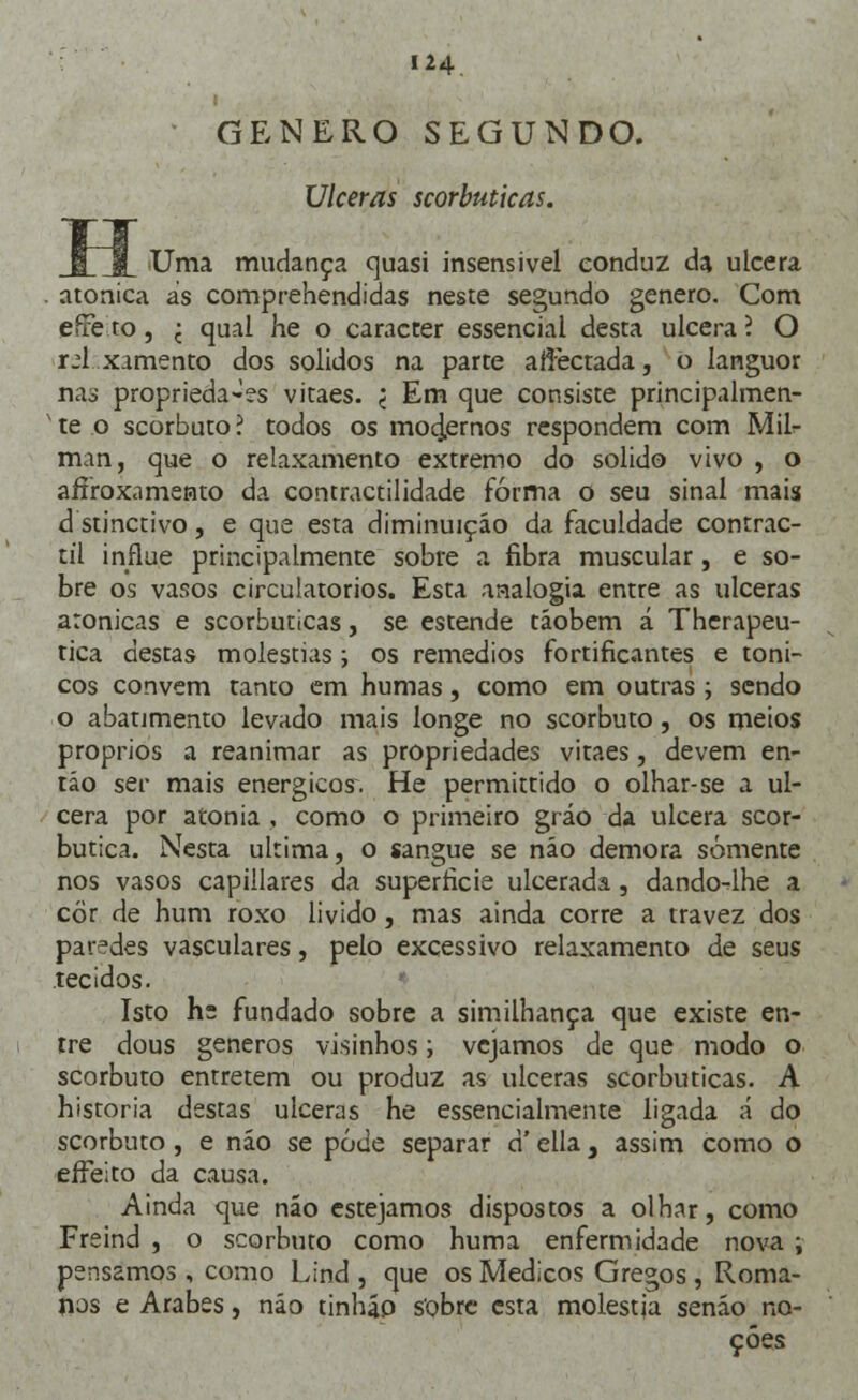 I GÉNERO SEGUNDO. Ulceras scorbuticas. Uma mudança quasi insensível conduz da ulcera atonica ás comprehendidas neste segundo género. Com eire to , j qual he o caracter essencial desta ulcera ? O xú xamento dos sólidos na parte aftèctada, o languor nas proprieda-es vitaes. < Em que consiste principalmen- * te o scorbuto ? todos os mo4ernos respondem com Mil- man, que o relaxamento extremo do solido vivo , o aífrox.imento da contractilidade forma o seu sinal mais d stinctivo, e que esta diminuição da faculdade contrac- til influe principalmente sobre a fibra muscular, e so- bre os vasos circulatórios. Esta aaalogia entre as ulceras aronicas e scorbuticas, se estende táobem á Therapeu- tica destas moléstias; os remédios fortificantes e tóni- cos convém tanto em humas, como em outras; sendo o abatimento levado mais longe no scorbuto, os meios próprios a reanimar as propriedades vitaes, devem en- tão ser mais enérgicos. He permittido o olhar-se a ul- cera por atonia , como o primeiro gráo da ulcera scor- butica. Nesta ultima, o sangue se não demora somente nos vasos capillares da superfície ulcerada, dando-lhe a cor de hum roxo livido, mas ainda corre a travez dos paredes vasculares, pelo excessivo relaxamento de seus tecidos. Isto h: fundado sobre a similhança que existe en- tre dous géneros visinhos; vejamos de que modo o scorbuto entretém ou produz as ulceras scorbuticas. A historia destas ulceras he essencialmente ligada á do scorbuto, e não se pode separar a ella 3 assim como o effeito da causa. Ainda que não estejamos dispostos a olhar, como Freind , o scorbuto como huma enfermidade nova ; pensamos , como Lind , que os Médicos Gregos , Roma- nos e Árabes, não tinháo sobre esta molestja senão no- ções