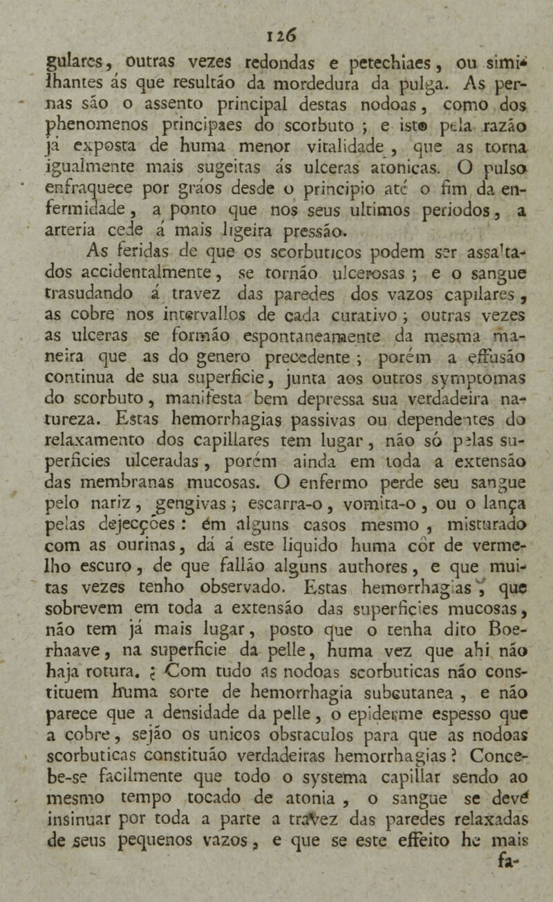 guiares, outras vezes redondas e petechiaes, ou simi* lhantes ás que resultáo da mordedura da pulga. As per- nas sáo o assento principal destas nódoas, como dos phenomenos principaes do scorbuto ; e ist® ptla razão já exposta de huma menor vitalidade , que as torna igualmente mais sugeitas ás ulceras atonicas. O pulso enfraquece por gráos desde o principio ate o fim da en- fermidade , a ponto que nos seus últimos períodos, a artéria cede á mais ligeira pressão. As feridas de que os scorbutjcos podem ser assaca- dos accidentalmente, se tornáo ulcerosas ; e o sangue trasudando á travez das paredes dos vazos capilares, as cobre nos intsrvallos de cada curativo; outras vezes as ulceras se formão espontaneamente da mesma ma- neira que as do género precedente ; porém a effusão continua de sua superfície, junta aos outros symptomas do scorbuto, manifesta bem depressa sua verdadeira na- tureza. Estas hemorrhagias passivas ou dependentes do relaxamento dos capillares tem lugar, não só pilas su- perfícies ulceradas, porém ainda em toda a extensão das membranas mucosas. O enfermo perde seu sangue pelo nariz , gengivas ; escarra-o, vomita-o , ou o lança pelas dejecções : ém alguns casos mesmo , misturado com as ourinas, dá á este liquido huma cor de verme- lho escuro, de que falláo alguns authores, e que mui- tas vezes tenho observado. Estas hemorrhagias^ que sobrevem em toda a extensão das superfícies mucosas, não tem já mais lugar, posto que o tenha dito Boe- rhaave, na superfície da pelle, huma vez que ahi não haja rotura, j Com tudo as nódoas scorbuticas não cons- tituem huma sorte de hemorrhagia subcutânea , e não parece que a densidade da pelle, o epiderme espesso que a cobre, sejão os únicos obstáculos para que as nódoas scorbuticas constituáo verdadeiras hemorrhagias ? Conce- be-se facilmente que todo o systema capillar sendo ao mesmo tempo tocado de atonia , o sangue se deve insinuar por toda a parte a travez das paredes relaxadas de seus pequenos vazos, e que se este effeito he mais fa-