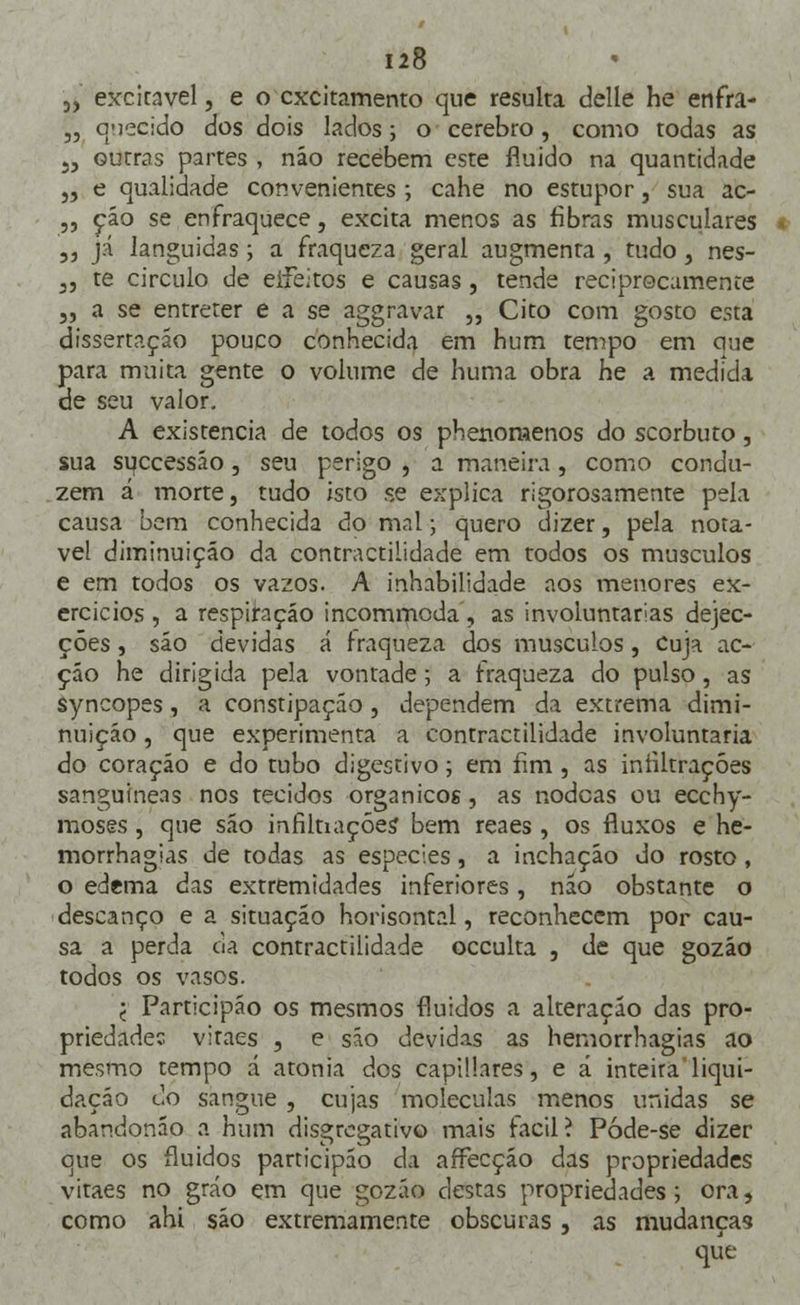 3> excitavel, e o cxcitamento que resulta delle he enfra- „ quecido dos dois lados; o cérebro, como todas as J3 outras partes , náo recebem este fluido na quantidade „ e qualidade convenientes ; cahe no estupor, sua ac- ,, cão se enfraquece, excita menos as fibras musculares ,, já languidas; a fraqueza geral augmenra , tudo, nes- ,, te circulo de eifeitos e causas, tende reciprocamente „ a se entreter e a se aggravar ,, Cito com gosto esta dissertação pouco conhecida em hum tempo em cine para muita gente o volume de huma obra he a medida de seu valor. A existência de todos os phenomenos do scorbuto, sua suecessáo, seu perigo , a maneira, como condu- zem á morte, tudo isto se explica rigorosamente pela causa bem conhecida do mal; quero dizer, pela notá- vel diminuição da contractilidade em todos os músculos e em todos os vazos. A inhabilidade aos menores ex- ercícios , a respiração incommoda, as involuntárias dejec- ções j são devidas á fraqueza dos músculos, cuja ac- ção he dirigida pela vontade; a fraqueza do pulso , as Syncopes, a constipação, dependem da extrema dimi- nuição , que experimenta a contractilidade involuntária do coração e do tubo digestivo; em fim , as infiltrações sanguíneas nos tecidos orgânicos, as nodeas ou ecchy- moses, que são mfiltiaçóes' bem reaes , os fluxos e he- morrhagias de todas as espécies, a inchação do rosto, o edema das extremidades inferiores, não obstante o descanço e a situação horisontal, reconhecem por cau- sa a perda cia contractilidade oceulta , de que gozão todos os vasos. j Participáo os mesmos fluidos a alteração das pro- priedades viraes , e são devidas as hemorrhagias ao mesmo tempo á atonia dos capillares, e á inteiraliqui- dação do sangue , cujas moléculas menos unidas se abandonáo a hum disgregativo mais fácil? Póde-se dizer que os fluidos participáo da affecção das propriedades vitaes no gráo em que gozáo destas propriedades; ora, como ahi são extremamente obscuras , as mudanças que