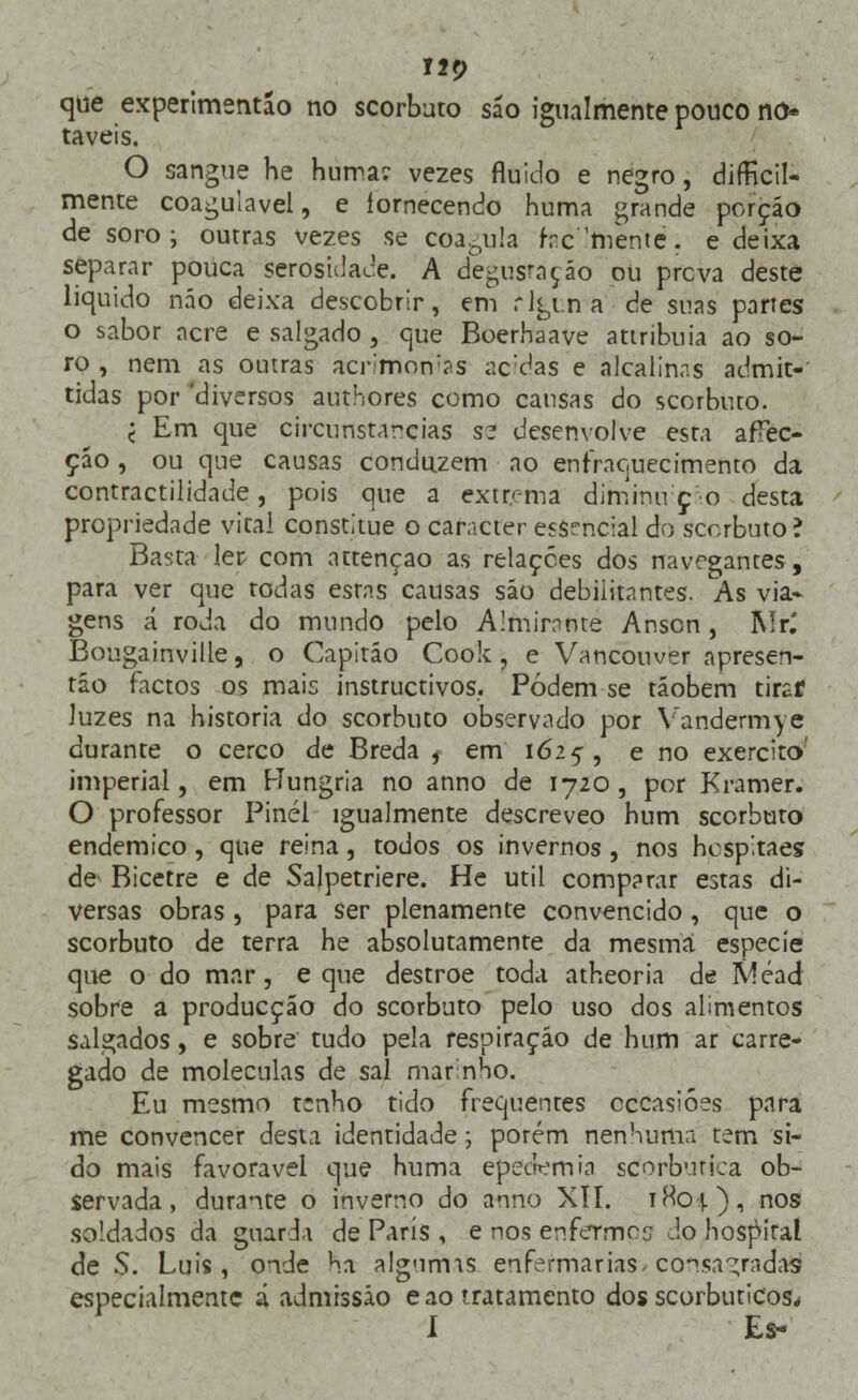 120 que experimentão no scorbato são igualmente pouco no* taveis. O sangue he hurra? vezes fluido e negro, dificil- mente coagulavel, e íornecendo huma grande porção de soro; outras vezes se coagula frcWnte. e deixa separar pouca serosuiace. A degustação ou prcva deste liquido não deixa descobrir, em rlgtn a de suas partes o sabor acre e salgado , que Boerhaave attribuia ao so- ro , nem as outras acnmon^s ac;das e alcalinas admit- tidas por 'diversos authores como cansas do scorbuto. j Em que circunstarcias se desenvolve esta afTec- çáo , ou que causas conduzem ao enfraquecimento da contractilidade, pois que a extrema diminu ç o desta propriedade vital constitue o caracter essencial do scorbuto? Basta ler com attençao as relações dos navegantes, para ver que todas estas causas são debilitantes. As via- gens á roda do mundo pelo Almirante Anson, Rir.' Bougainville, o Capitão Cook, e Vancouver apresen- táo factos os mais instructivos.. Podem se tãobem tirar luzes na historia do scorbuto observado por Vandermye durante o cerco de Breda , em 1625, e no exercito' imperial, em Hungria no anno de 1720, por Kramer. O professor Pinél igualmente descreveo hum scorbuto endémico, que reina, todos os invernos , nos hcspitaes de Bicetre e de Salpetriere. He útil comparar estas di- versas obras , para ser plenamente convencido, que o scorbuto de terra he absolutamente da mesma espécie que o do mar, e que destroe toda atheoria de Méad sobre a producção do scorbuto pelo uso dos alimentos salgados, e sobre tudo pela respiração de hum ar carre- gado de moléculas de sal marinho. Eu mesmo t;nho tido frequentes cccasióes para me convencer desta identidade; porém nenhuma tem si- do mais favorável que huma epedemia scorburica ob- servada, durante o inverno do anno XII. iHo-j.), nos soldados da guarda de Paris , e nos enfermos do hospital de S. Luis, onde ha algumis enfermarias consagradas especialmente á admissão e ao tratamento dos scorbuticos* 1 Es-