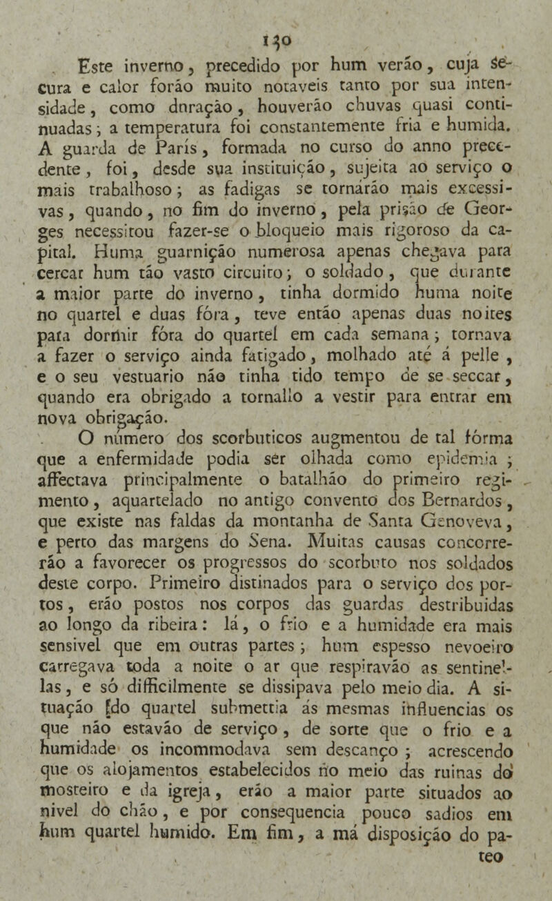 Este inverno, precedido por hum veráo, cuja se- Cura e calor foráo muito notáveis tanto por sua inten- sidade , como dnraçào, houverão chuvas quasi conti- nuadas ; a temperatura foi constantemente fria e húmida. A guarda de Paris, formada no curso do anno prece- dente , foi, desde sua instituição, sujeita ao serviço o mais trabalhoso; as fadigas se tornarão mais excessi- vas , quando, no fim do inverno, pela prisão cie Geor- ges necessitou fazer-se o bloqueio mais rigoroso da ca- pital. Huma guarnição numerosa apenas chegava para cercar hum tão vasto circuito; o soldado , que durante a maior parte do inverno, tinha dormido huma noite no quartel e duas fora, teve então apenas duas noites paia dormir fora do quartel em cada semana ; tornava a fazer o serviço ainda fatigado, molhado até á pelle , e o seu vestuário não tinha tido tempo de se seccar, quando era obrigado a tornallo a vestir para entrar em nova obrigação. O número dos scorbuticos augmentou de tal forma que a enfermidade podia ser olhada como epidemia ; affèctava principalmente o batalhão do primeiro regi- mento , aquartelado no antigo convento dos Bernardos, que existe nas faldas da montanha de Santa Genoveva, e perto das margens do Sena. Muitas causas concorre- rão a favorecer os progressos do scorbuto nos soldados deste corpo. Primeiro distinados para o serviço dos por- tos , eráo postos nos corpos das guardas destribuidas ao longo da ribeira: lá, o frio e a humidade era mais sensível que em outras partes; hum espesso nevoeiro carregava toda a noite o ar que respirava© as sentine- las , e só difHcilmente se dissipava pelo meio dia. A si- tuação [do quartel submettia ás mesmas influencias os que não estavão de serviço, de sorte que o frio e a humidade os incommodava sem descanço ; acrescendo que os alojamentos estabelecidos no meio das ruinas do mosteito e da igreja, eráo a maior parte situados ao nivel do chão, e por consequência pouco sadios em hum quartel húmido. Em fim, a má disposição do pa- teo