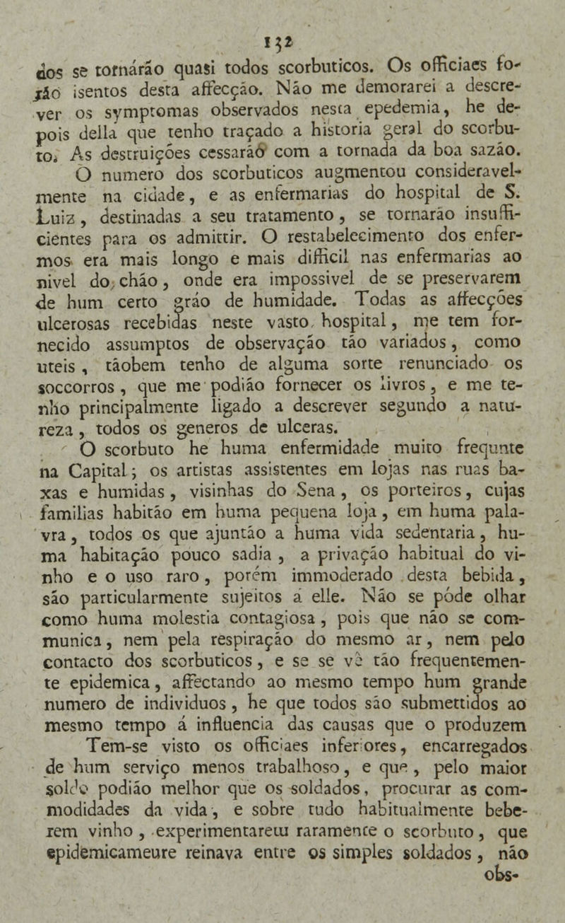 cos se tornarão quasi todos scorbuticos. Os officiaes fo- jáo isentos desta afFecçáo. Não me demorarei a descre- ver os symptomas observados nesta epedemia, he de- pois delia que tenho traçado a historia geral do scorbu- to* As destruições cessarão' com a tornada da boa sazão. O numero dos scorbuticos augmentou consideravel- mente na cidade, e as enfermarias do hospital de S. Luiz, destinadas a seu tratamento, se tornarão insufi- cientes para os admittir. O restabelecimento dos enfer- mos era mais longo e mais difricii nas enfermarias ao nivel do,chão, onde era impossivel de se preservarem <le hum certo gráo de humidade. Todas as affecçóes ulcerosas recebidas neste vasto, hospital, me tem for- necido assumptos de observação tão variados, como úteis , tâobem tenho de alguma sorte renunciado os soccorros , que me podião fornecer os livros, e me te- nho principalmente ligado a descrever segundo a natu- reza , todos os géneros de ulceras. O scorbuto he huma enfermidade muito frequntc na Capital; os artistas assistentes em lojas nas ruas ba- xas e húmidas , visinhas do Sena , os porteiros, cujas famílias habitão em huma pequena loja, em huma pala- vra , todos os que ajuntão a huma vida sedentária, hu- ma habitação pouco sadia , a privação habitual do vi- nho e o uso raro, porém immoderado desta bebida, são particularmente sujeitos á elle. Não se pôde olhar como huma moléstia contagiosa, pois que não se com- munica, nem pela respiração do mesmo ar, nem pelo contacto dos scorbuticos, e se se vò tão frequentemen- te epidemica, affectando ao mesmo tempo hum grande numero de indivíduos , he que todos são submettidos ao mesmo tempo á influencia das causas que o produzem Tem-se visto os officiaes inferiores, encarregados de hum serviço menos trabalhoso, e qu^ , pelo maior solc1^ podião melhor que os soldados, procurar as com- modidades da vida, e sobre tudo habitualmente bebe- lem vinho , experimentarem raramente o scorbuto, que epidemicameure reinava entre os simples soldados, não oks-