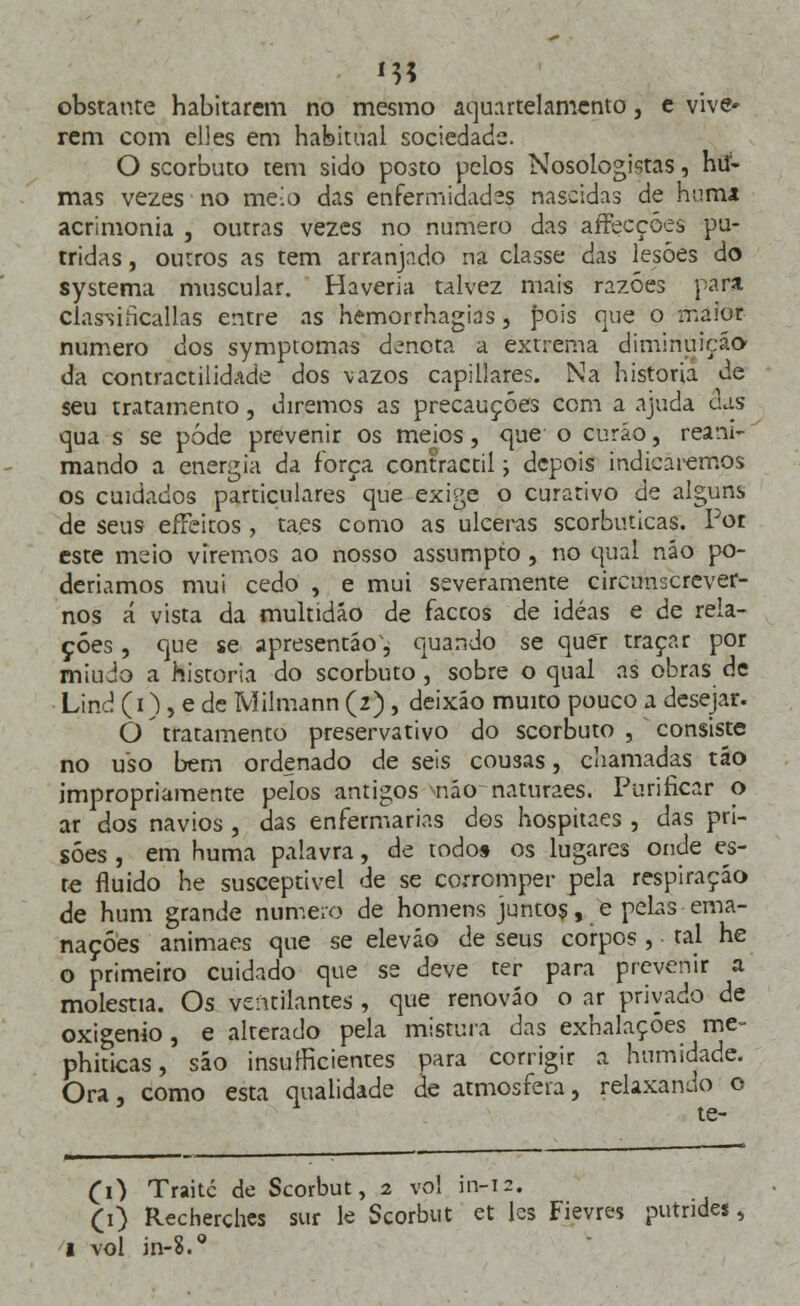 obstante habitarem no mesmo aquartelamcnto, e vive» rem com elles em habitual sociedade. O scorbuto tem sido posto pelos Nosologistas, hií- mas vezes no me!o das enfermidad-s nascidas de hum* acrimonia , outras vezes no numero das aíFecçóes pú- tridas , outros as tem arranjado na classe das lesões do systema muscular. Haveria talvez mais razoes para. classificallas entre as hemorrhagias, pois que o maior numero dos symptomas denota a extrema diminuição da contractilidade dos vazos capillares. Na historia de seu tratamento, diremos as precauções com a ajuda das qua s se pode prevenir os meios, cjue o curáo, reani- mando a energia da força contractil; depois indieãrèmos os cuidados particulares que exige o curativo de alguns de seus efFeitos , taes como as ulceras scorbuticas. For este meio viremos ao nosso assumpto , no qual náo po- deríamos mui cedo , e mui severamente circunscrever- nos á vista da multidão de faccos de idéas e de rela- ções , que se apresentáo', quando se quer traçar por miúdo a historia do scorbuto , sobre o qual as obras de Lind (i), e de Milmann (2), deixáo muito pouco a desejar. O tratamento preservativo do scorbuto , consiste no uso bem ordenado de seis comas, chamadas táo impropriamente pelos antigos náonaturaes. Purificar o ar dos navios , das enfermarias des hospitaes, das pri- sões , em huma palavra, de todo» os lugares onde es- te fluido he susceptível de se corromper pela respiração de hum grande numero de homens juntos, e pelas ema- nações animaes que se eleváo de seus corpos , tal he o primeiro cuidado que se deve ter para prevenir a moléstia. Os ventilantes, que renováo o ar privado de oxigénio , e alterado pela mistura das exhalaçoes me- phiticas, sáo insuficientes para corrigir a humidade. Ora, como esta qualidade de atmosfera, relaxando o te- CO Traitc de Scorbut, 2 vol in-12. (1) Recherchcs sur le Scorbut et les Fievres putndes, 1 vol in-?.g