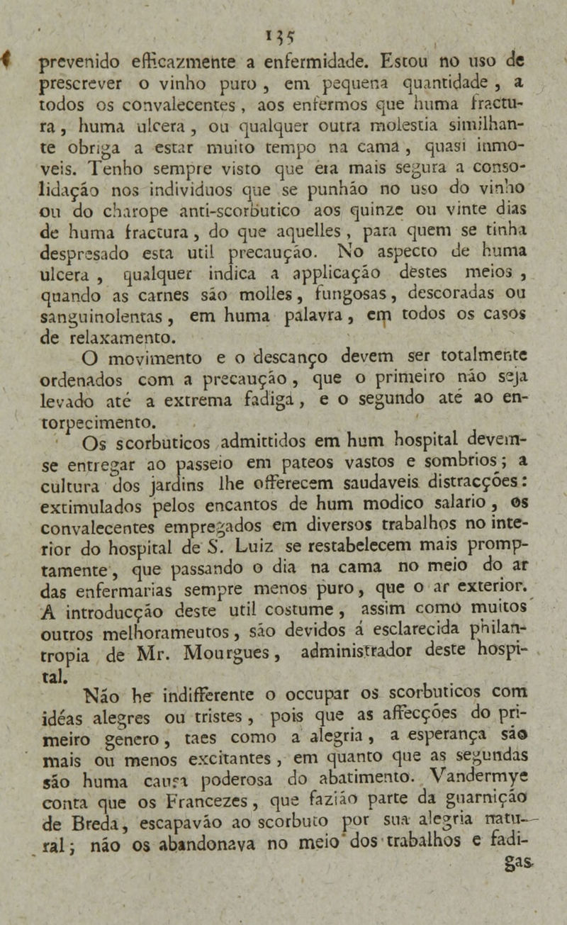 MS prevenido efficazmente a enfermidade. Estou no uso de prescrever o vinho puro, em pequena quantidade , a todos os convalecentes, aos enfermos que numa fractu- ra , huma ulcera, ou qualquer outra moléstia similhan- te obriga a estar muito tempo na cama , quasi inmo- veis. Tenho sempre visto que eia mais segura a conso- lidação nos indivíduos que se punháo no uso do vinho ou do charope anti-scorbutico aos quinze ou vinte dias de huma fractura, do que aquelles , para quem se tinha despresado esta útil precaução. No aspecto de huma ulcera , qualquer indica a applicação destes meios , quando as carnes são molles, fungosas, descoradas ou sanguinolentas, em huma palavra, cm todos os casos de relaxamento. O movimento e o descanço devem ser totalmente ordenados com a precaução , que o primeiro não seja levado até a extrema fadiga, e o segundo até ao en- torpecimento. Os scorbuticos admittidos em hum hospital devem- se entregar ao passeio em pateos vastos e sombrios; a cultura dos jardins lhe offerecem saudáveis distracções: extimulados pelos encantos de hum módico salário, os convalecentes empregados em diversos trabalhos no inte- rior do hospital de S. Luiz se restabelecem mais promp- tamente, que passando o dia na cama no meio do ar das enfermarias sempre menos puro, que o ar exterior. A introducçáo deste útil costume, assim como muitos outros melhorameutos, são devidos á esclarecida philan- rropia de Mr. Mourgues, adminisTrador deste hospi- tal. , . Não he indifterente o occupar os scorbuticos com idéas alegres ou tristes , pois que as affecçóes do pri- meiro género, taes como a alegria, a esperança são mais ou menos excitantes , em quanto que as segundas são huma canra poderosa do abatimento. Vandermye conta que os Francezes, que faziáo parte da guarnição de Breda, escapavão ao scorbuto por sua alegria natu- ral; não os abandonava no meio dos trabalhos e fadi- gas,